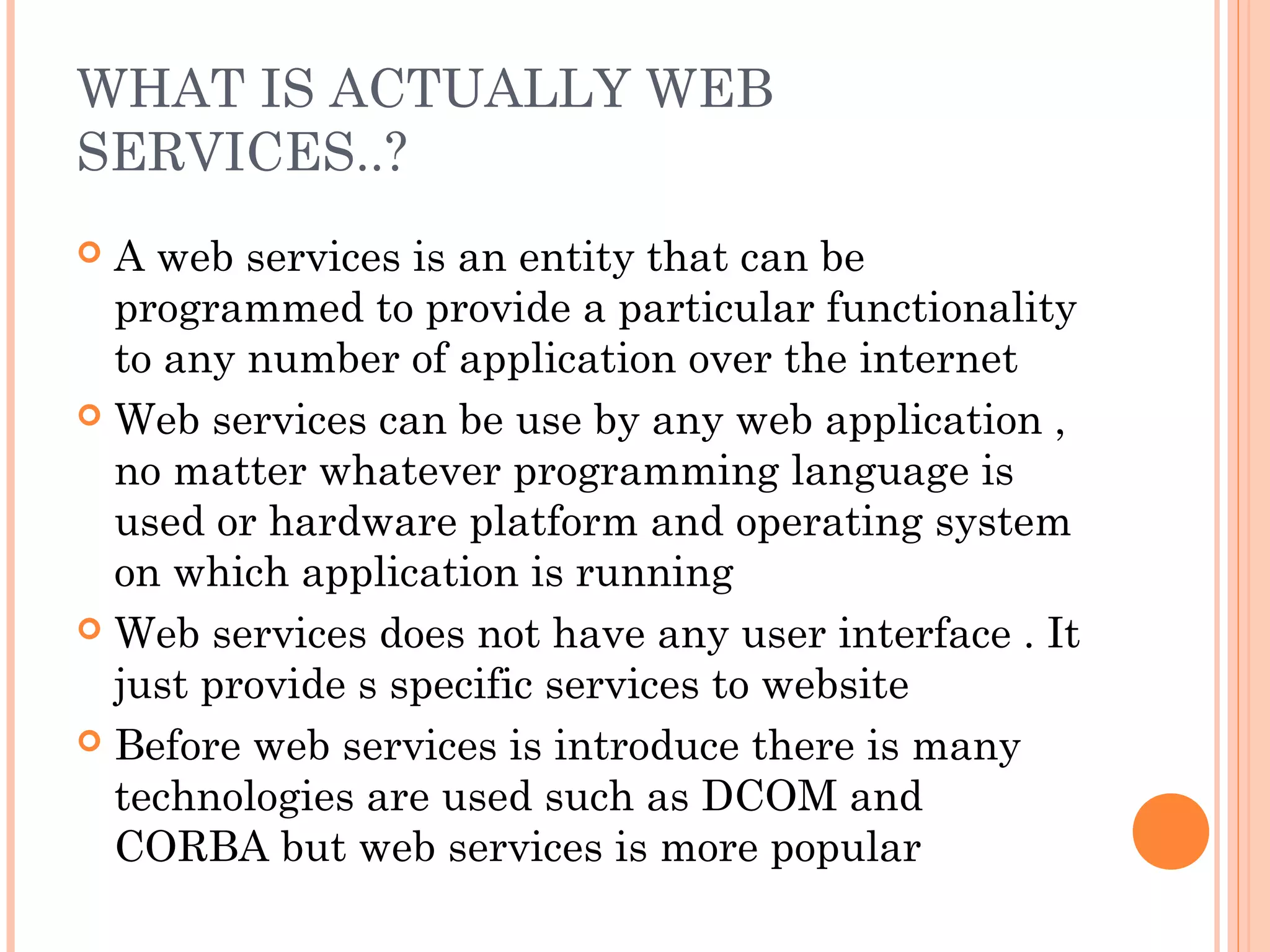 WHAT IS ACTUALLY WEB 
SERVICES..? 
 A web services is an entity that can be 
programmed to provide a particular functionality 
to any number of application over the internet 
 Web services can be use by any web application , 
no matter whatever programming language is 
used or hardware platform and operating system 
on which application is running 
 Web services does not have any user interface . It 
just provide s specific services to website 
 Before web services is introduce there is many 
technologies are used such as DCOM and 
CORBA but web services is more popular 
 