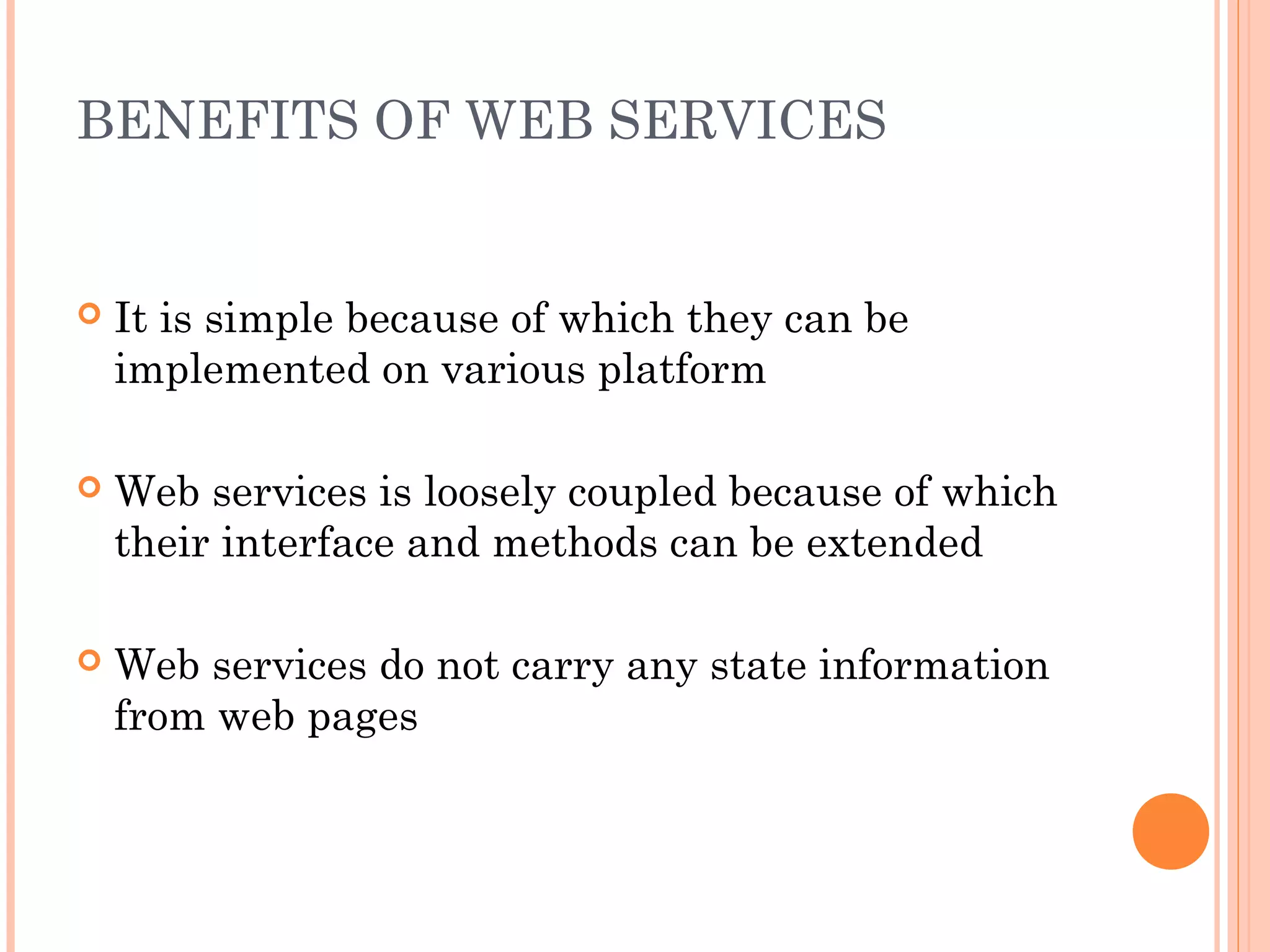BENEFITS OF WEB SERVICES 
 It is simple because of which they can be 
implemented on various platform 
 Web services is loosely coupled because of which 
their interface and methods can be extended 
 Web services do not carry any state information 
from web pages 
 