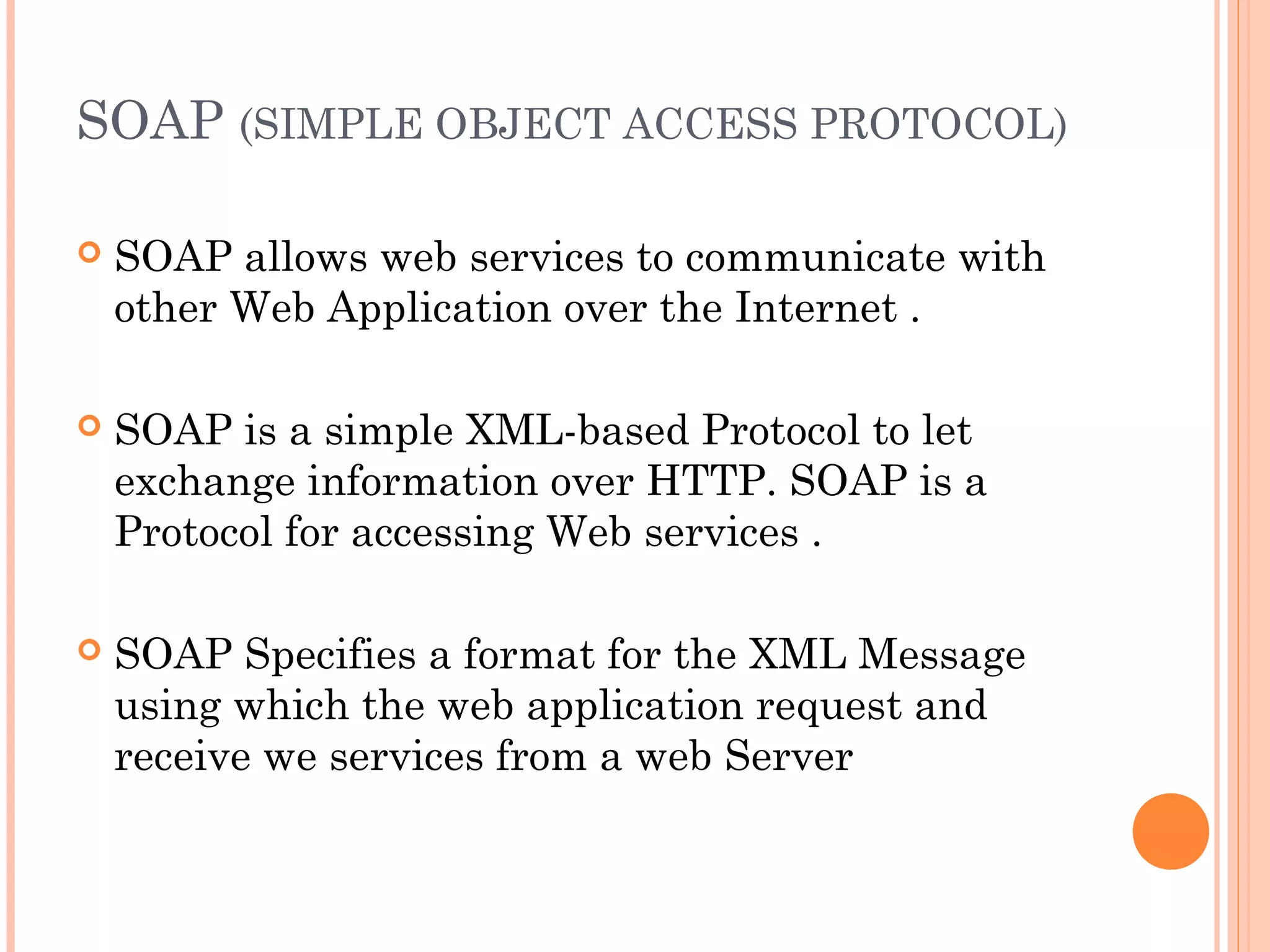 SOAP (SIMPLE OBJECT ACCESS PROTOCOL) 
 SOAP allows web services to communicate with 
other Web Application over the Internet . 
 SOAP is a simple XML-based Protocol to let 
exchange information over HTTP. SOAP is a 
Protocol for accessing Web services . 
 SOAP Specifies a format for the XML Message 
using which the web application request and 
receive we services from a web Server 
 