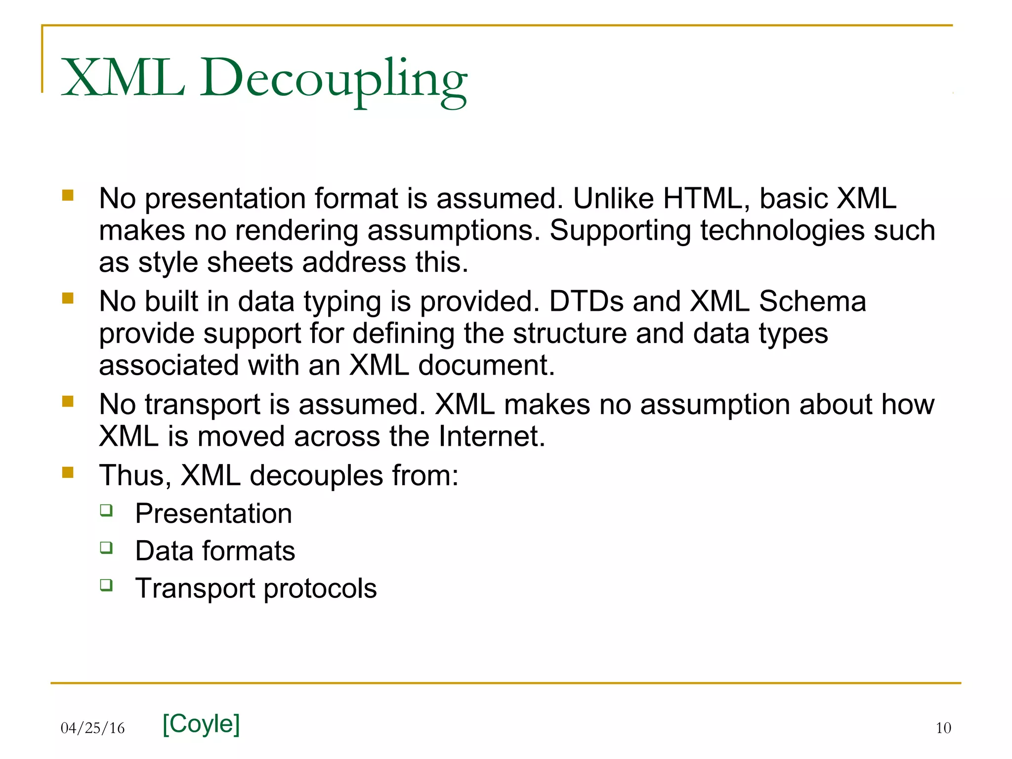 04/25/16 10
XML Decoupling
 No presentation format is assumed. Unlike HTML, basic XML
makes no rendering assumptions. Supporting technologies such
as style sheets address this.
 No built in data typing is provided. DTDs and XML Schema
provide support for defining the structure and data types
associated with an XML document.
 No transport is assumed. XML makes no assumption about how
XML is moved across the Internet.
 Thus, XML decouples from:
 Presentation
 Data formats
 Transport protocols
[Coyle]
 