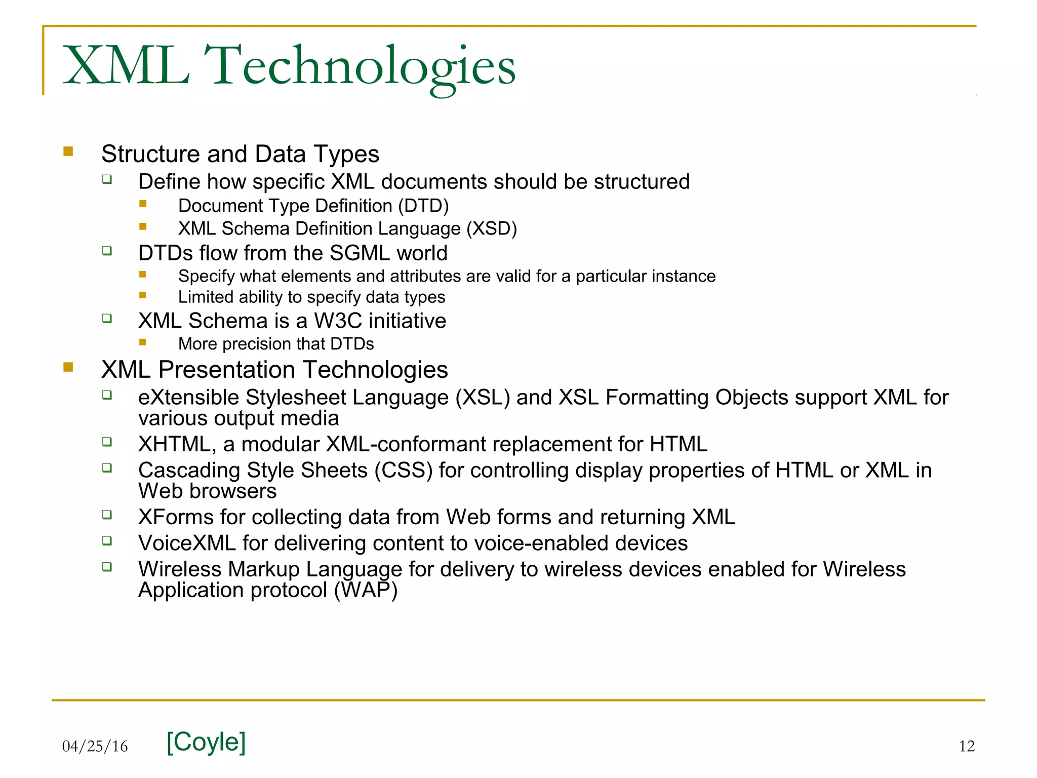 04/25/16 12
XML Technologies
 Structure and Data Types
 Define how specific XML documents should be structured
 Document Type Definition (DTD)
 XML Schema Definition Language (XSD)
 DTDs flow from the SGML world
 Specify what elements and attributes are valid for a particular instance
 Limited ability to specify data types
 XML Schema is a W3C initiative
 More precision that DTDs
 XML Presentation Technologies
 eXtensible Stylesheet Language (XSL) and XSL Formatting Objects support XML for
various output media
 XHTML, a modular XML-conformant replacement for HTML
 Cascading Style Sheets (CSS) for controlling display properties of HTML or XML in
Web browsers
 XForms for collecting data from Web forms and returning XML
 VoiceXML for delivering content to voice-enabled devices
 Wireless Markup Language for delivery to wireless devices enabled for Wireless
Application protocol (WAP)
[Coyle]
 