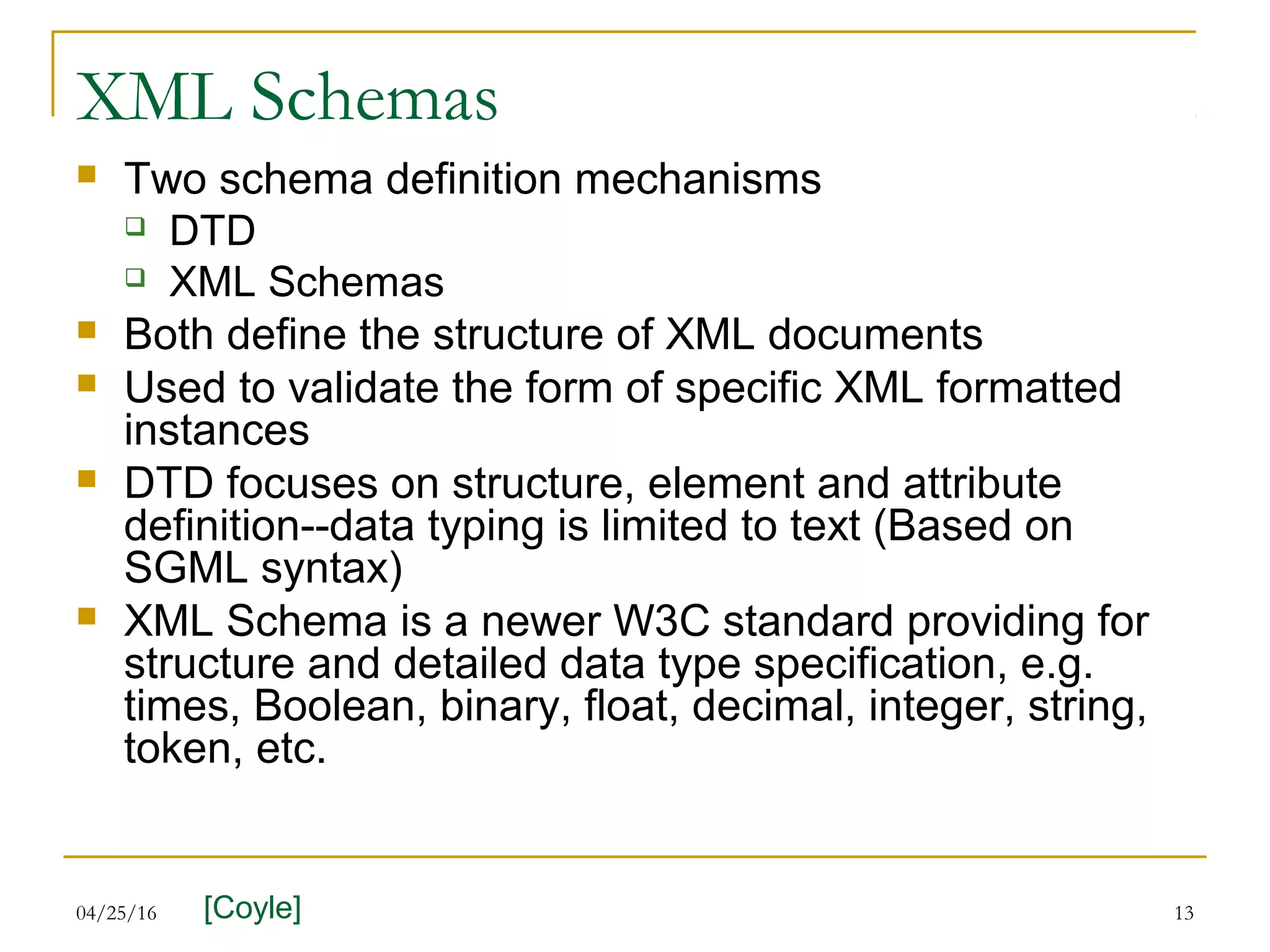 04/25/16 13
XML Schemas
 Two schema definition mechanisms
 DTD
 XML Schemas
 Both define the structure of XML documents
 Used to validate the form of specific XML formatted
instances
 DTD focuses on structure, element and attribute
definition--data typing is limited to text (Based on
SGML syntax)
 XML Schema is a newer W3C standard providing for
structure and detailed data type specification, e.g.
times, Boolean, binary, float, decimal, integer, string,
token, etc.
[Coyle]
 
