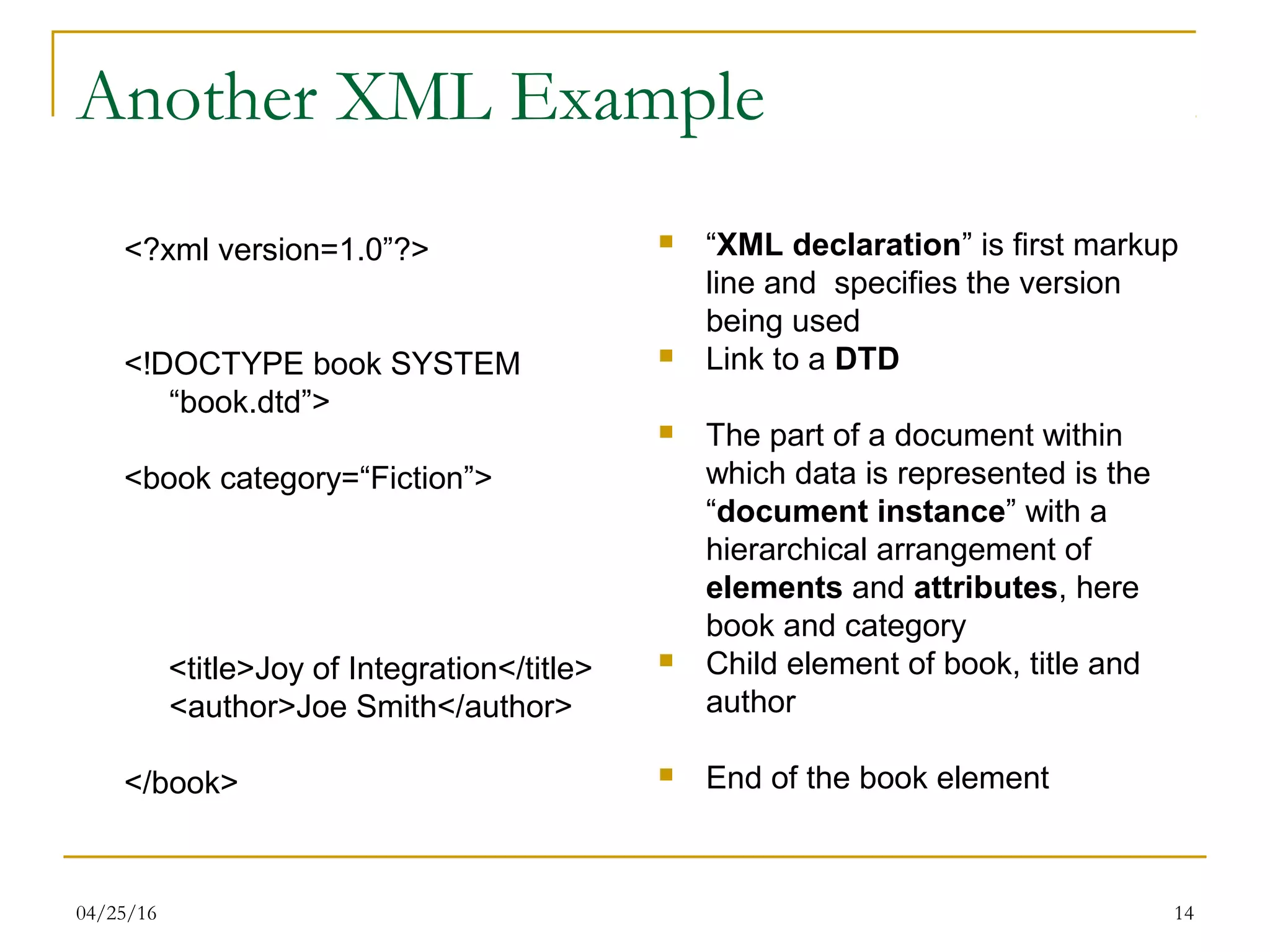04/25/16 14
Another XML Example
<?xml version=1.0”?>
<!DOCTYPE book SYSTEM
“book.dtd”>
<book category=“Fiction”>
<title>Joy of Integration</title>
<author>Joe Smith</author>
</book>
 “XML declaration” is first markup
line and specifies the version
being used
 Link to a DTD
 The part of a document within
which data is represented is the
“document instance” with a
hierarchical arrangement of
elements and attributes, here
book and category
 Child element of book, title and
author
 End of the book element
 
