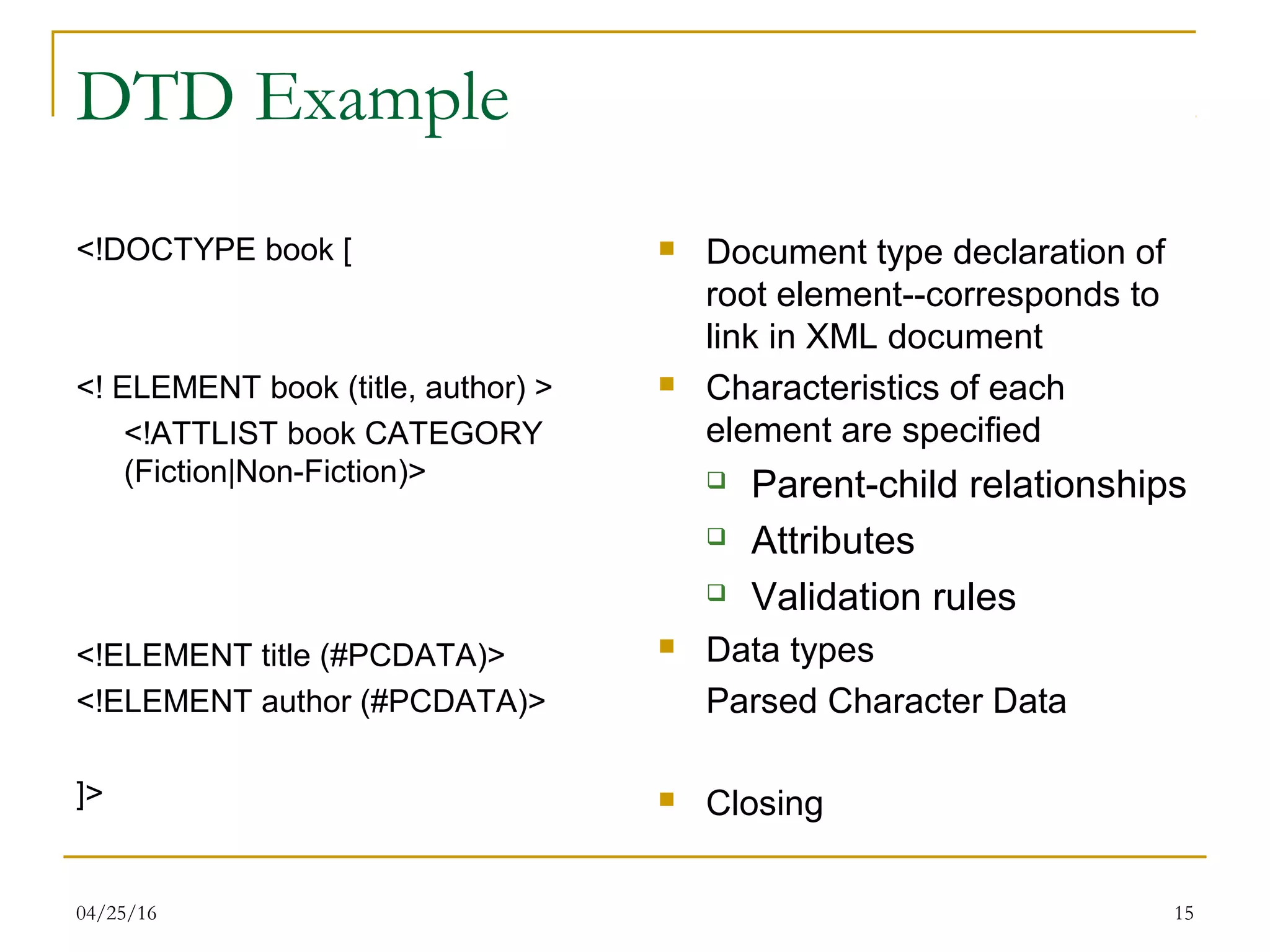 04/25/16 15
DTD Example
<!DOCTYPE book [
<! ELEMENT book (title, author) >
<!ATTLIST book CATEGORY
(Fiction|Non-Fiction)>
<!ELEMENT title (#PCDATA)>
<!ELEMENT author (#PCDATA)>
]>
 Document type declaration of
root element--corresponds to
link in XML document
 Characteristics of each
element are specified
 Parent-child relationships
 Attributes
 Validation rules
 Data types
Parsed Character Data
 Closing
 