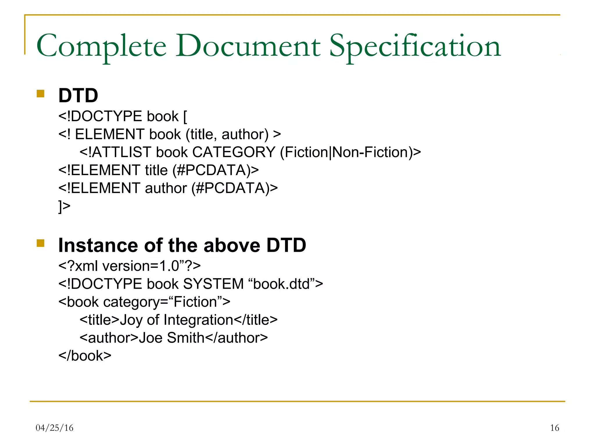 04/25/16 16
Complete Document Specification
 DTD
<!DOCTYPE book [
<! ELEMENT book (title, author) >
<!ATTLIST book CATEGORY (Fiction|Non-Fiction)>
<!ELEMENT title (#PCDATA)>
<!ELEMENT author (#PCDATA)>
]>
 Instance of the above DTD
<?xml version=1.0”?>
<!DOCTYPE book SYSTEM “book.dtd”>
<book category=“Fiction”>
<title>Joy of Integration</title>
<author>Joe Smith</author>
</book>
 