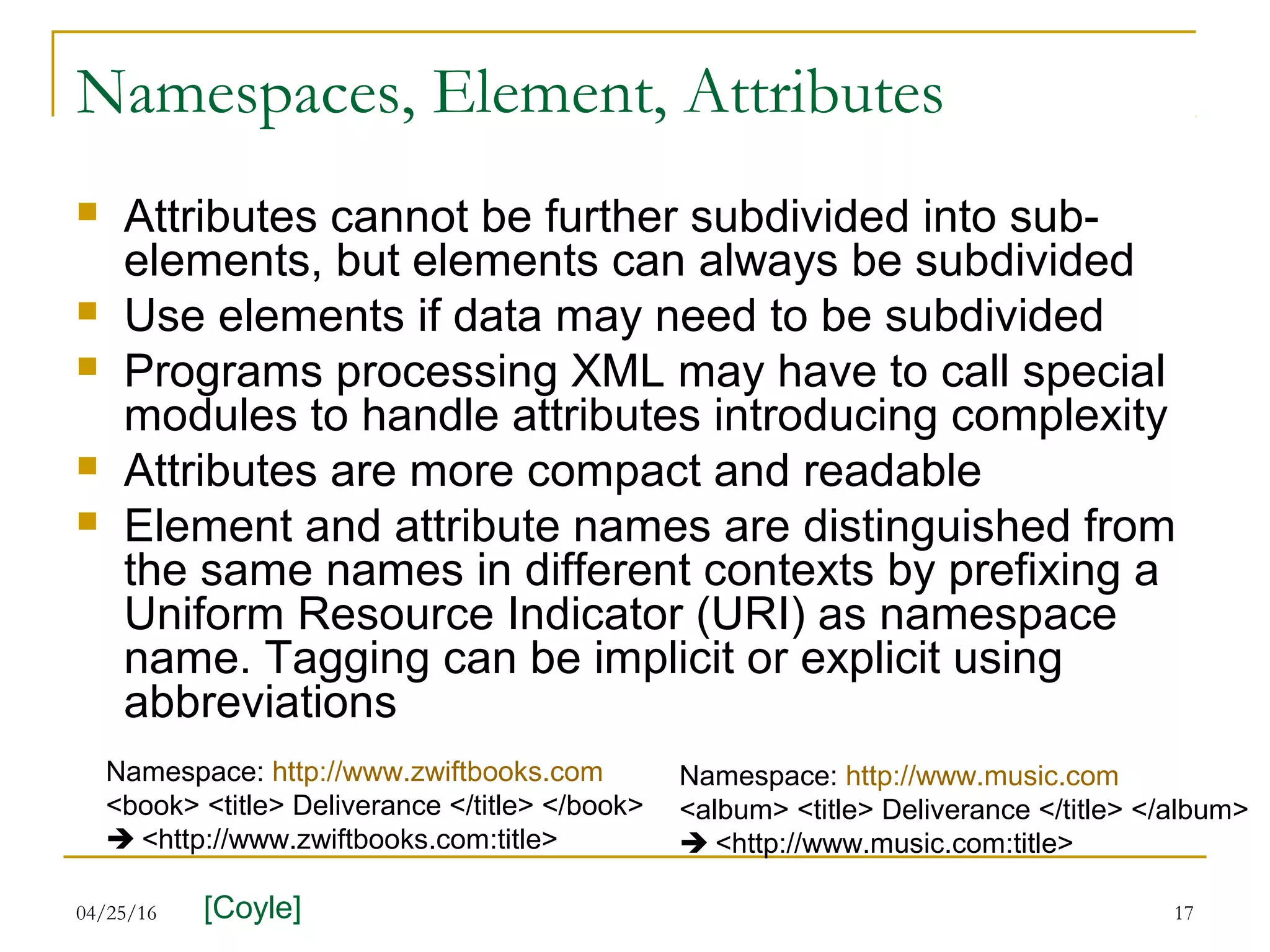 04/25/16 17
Namespaces, Element, Attributes
 Attributes cannot be further subdivided into sub-
elements, but elements can always be subdivided
 Use elements if data may need to be subdivided
 Programs processing XML may have to call special
modules to handle attributes introducing complexity
 Attributes are more compact and readable
 Element and attribute names are distinguished from
the same names in different contexts by prefixing a
Uniform Resource Indicator (URI) as namespace
name. Tagging can be implicit or explicit using
abbreviations
Namespace: http://www.zwiftbooks.com
<book> <title> Deliverance </title> </book>
 <http://www.zwiftbooks.com:title>
Namespace: http://www.music.com
<album> <title> Deliverance </title> </album>
 <http://www.music.com:title>
[Coyle]
 
