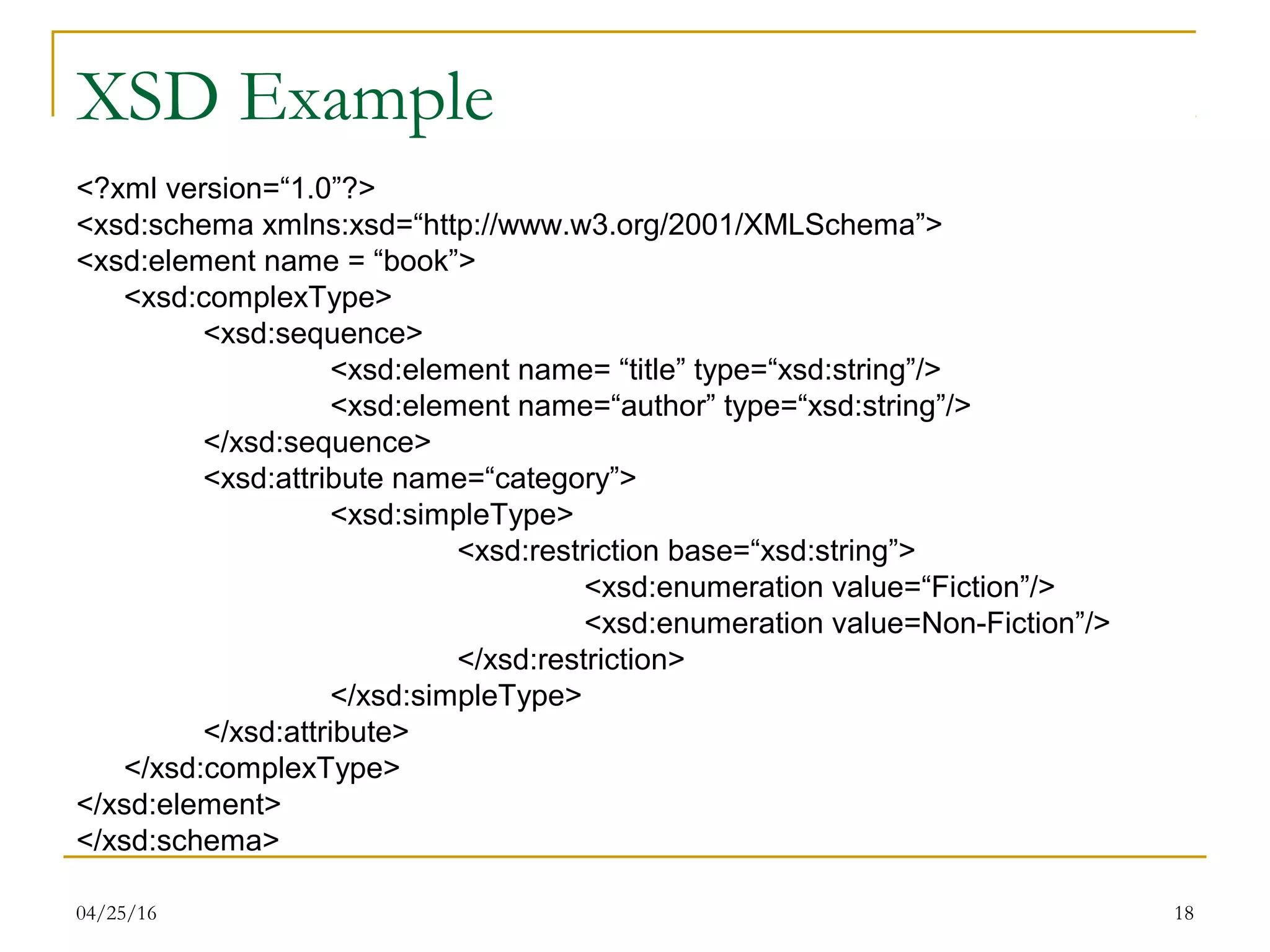 04/25/16 18
XSD Example
<?xml version=“1.0”?>
<xsd:schema xmlns:xsd=“http://www.w3.org/2001/XMLSchema”>
<xsd:element name = “book”>
<xsd:complexType>
<xsd:sequence>
<xsd:element name= “title” type=“xsd:string”/>
<xsd:element name=“author” type=“xsd:string”/>
</xsd:sequence>
<xsd:attribute name=“category”>
<xsd:simpleType>
<xsd:restriction base=“xsd:string”>
<xsd:enumeration value=“Fiction”/>
<xsd:enumeration value=Non-Fiction”/>
</xsd:restriction>
</xsd:simpleType>
</xsd:attribute>
</xsd:complexType>
</xsd:element>
</xsd:schema>
 