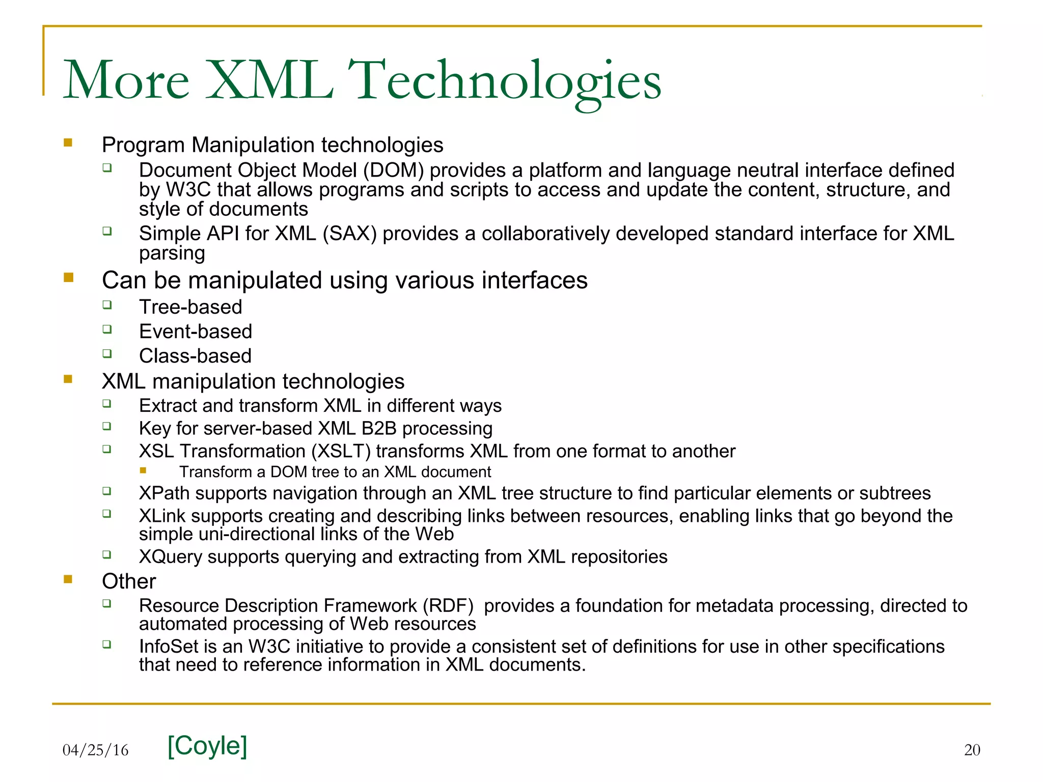 04/25/16 20
More XML Technologies
 Program Manipulation technologies
 Document Object Model (DOM) provides a platform and language neutral interface defined
by W3C that allows programs and scripts to access and update the content, structure, and
style of documents
 Simple API for XML (SAX) provides a collaboratively developed standard interface for XML
parsing
 Can be manipulated using various interfaces
 Tree-based
 Event-based
 Class-based
 XML manipulation technologies
 Extract and transform XML in different ways
 Key for server-based XML B2B processing
 XSL Transformation (XSLT) transforms XML from one format to another
 Transform a DOM tree to an XML document
 XPath supports navigation through an XML tree structure to find particular elements or subtrees
 XLink supports creating and describing links between resources, enabling links that go beyond the
simple uni-directional links of the Web
 XQuery supports querying and extracting from XML repositories
 Other
 Resource Description Framework (RDF) provides a foundation for metadata processing, directed to
automated processing of Web resources
 InfoSet is an W3C initiative to provide a consistent set of definitions for use in other specifications
that need to reference information in XML documents.
[Coyle]
 