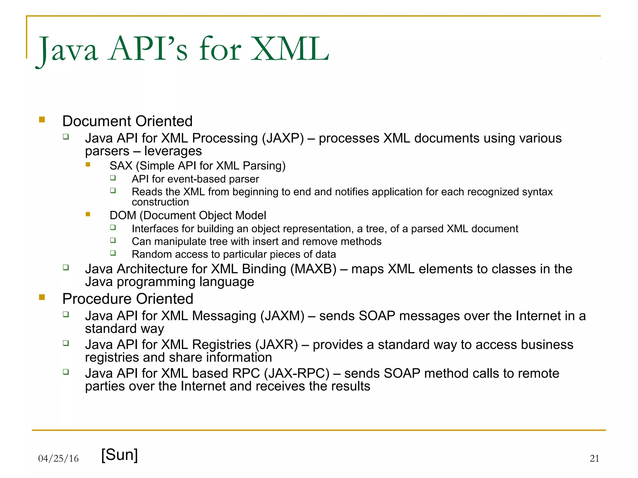 04/25/16 21
Java API’s for XML
 Document Oriented
 Java API for XML Processing (JAXP) – processes XML documents using various
parsers – leverages
 SAX (Simple API for XML Parsing)
 API for event-based parser
 Reads the XML from beginning to end and notifies application for each recognized syntax
construction
 DOM (Document Object Model
 Interfaces for building an object representation, a tree, of a parsed XML document
 Can manipulate tree with insert and remove methods
 Random access to particular pieces of data
 Java Architecture for XML Binding (MAXB) – maps XML elements to classes in the
Java programming language
 Procedure Oriented
 Java API for XML Messaging (JAXM) – sends SOAP messages over the Internet in a
standard way
 Java API for XML Registries (JAXR) – provides a standard way to access business
registries and share information
 Java API for XML based RPC (JAX-RPC) – sends SOAP method calls to remote
parties over the Internet and receives the results
[Sun]
 