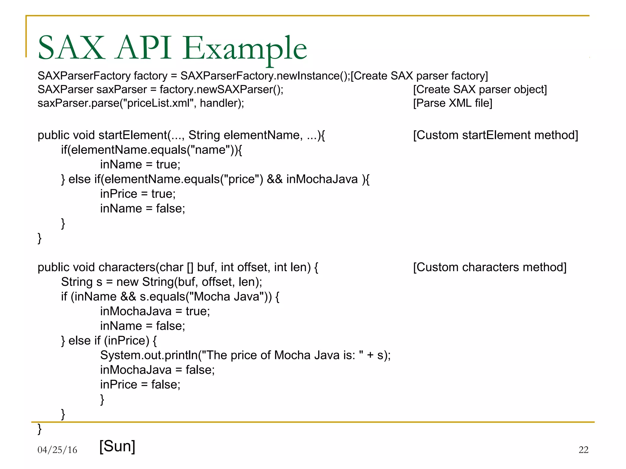04/25/16 22
SAX API Example
SAXParserFactory factory = SAXParserFactory.newInstance();[Create SAX parser factory]
SAXParser saxParser = factory.newSAXParser(); [Create SAX parser object]
saxParser.parse("priceList.xml", handler); [Parse XML file]
public void startElement(..., String elementName, ...){ [Custom startElement method]
if(elementName.equals("name")){
inName = true;
} else if(elementName.equals("price") && inMochaJava ){
inPrice = true;
inName = false;
}
}
public void characters(char [] buf, int offset, int len) { [Custom characters method]
String s = new String(buf, offset, len);
if (inName && s.equals("Mocha Java")) {
inMochaJava = true;
inName = false;
} else if (inPrice) {
System.out.println("The price of Mocha Java is: " + s);
inMochaJava = false;
inPrice = false;
}
}
}
[Sun]
 