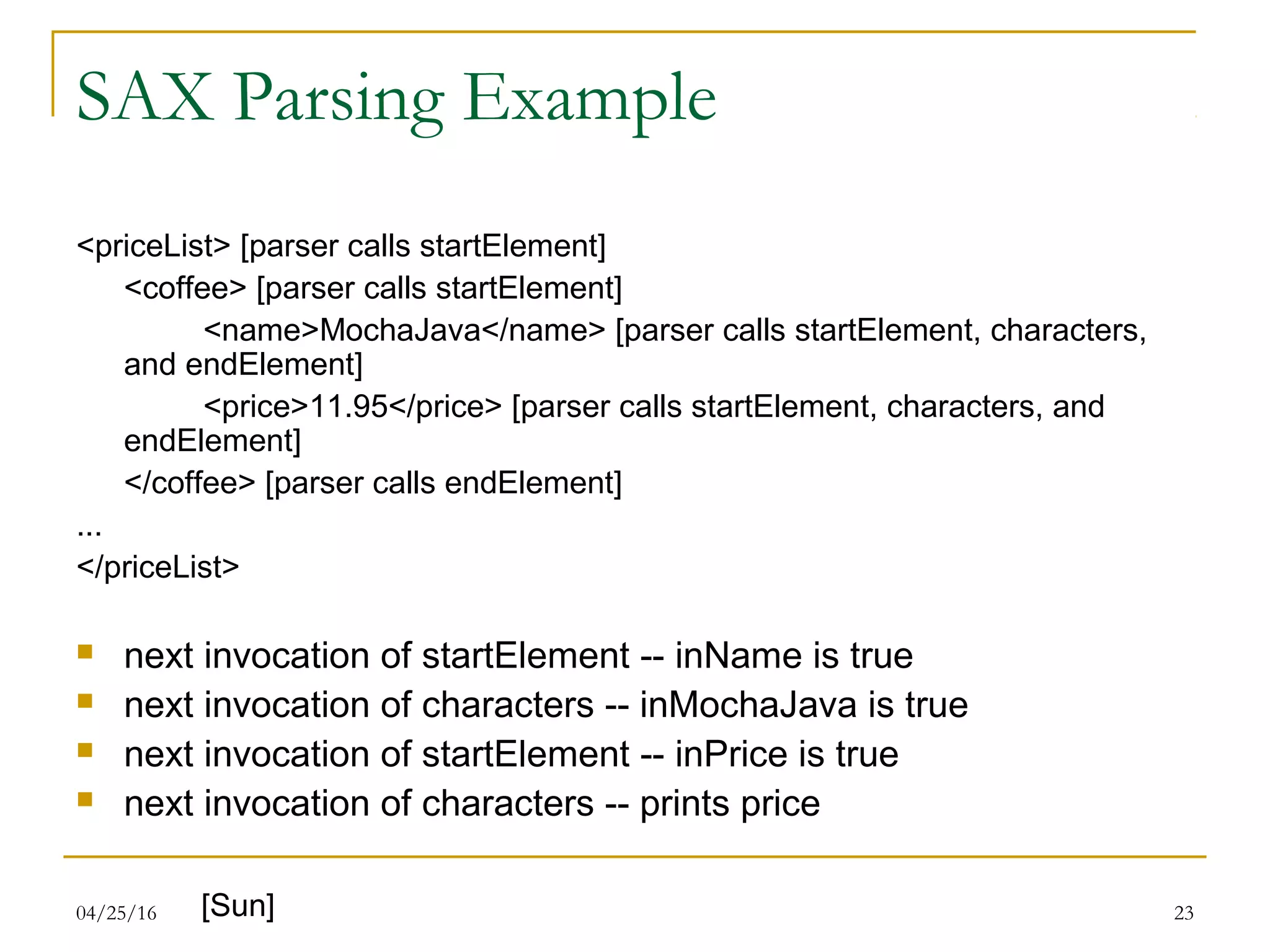 04/25/16 23
SAX Parsing Example
<priceList> [parser calls startElement]
<coffee> [parser calls startElement]
<name>MochaJava</name> [parser calls startElement, characters,
and endElement]
<price>11.95</price> [parser calls startElement, characters, and
endElement]
</coffee> [parser calls endElement]
...
</priceList>
 next invocation of startElement -- inName is true
 next invocation of characters -- inMochaJava is true
 next invocation of startElement -- inPrice is true
 next invocation of characters -- prints price
[Sun]
 