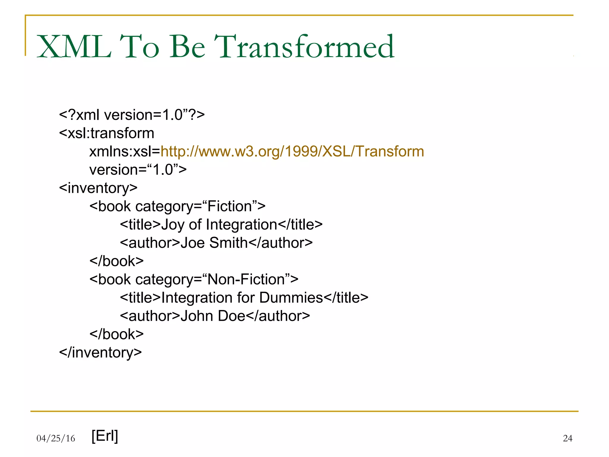 04/25/16 24
XML To Be Transformed
<?xml version=1.0”?>
<xsl:transform
xmlns:xsl=http://www.w3.org/1999/XSL/Transform
version=“1.0”>
<inventory>
<book category=“Fiction”>
<title>Joy of Integration</title>
<author>Joe Smith</author>
</book>
<book category=“Non-Fiction”>
<title>Integration for Dummies</title>
<author>John Doe</author>
</book>
</inventory>
[Erl]
 