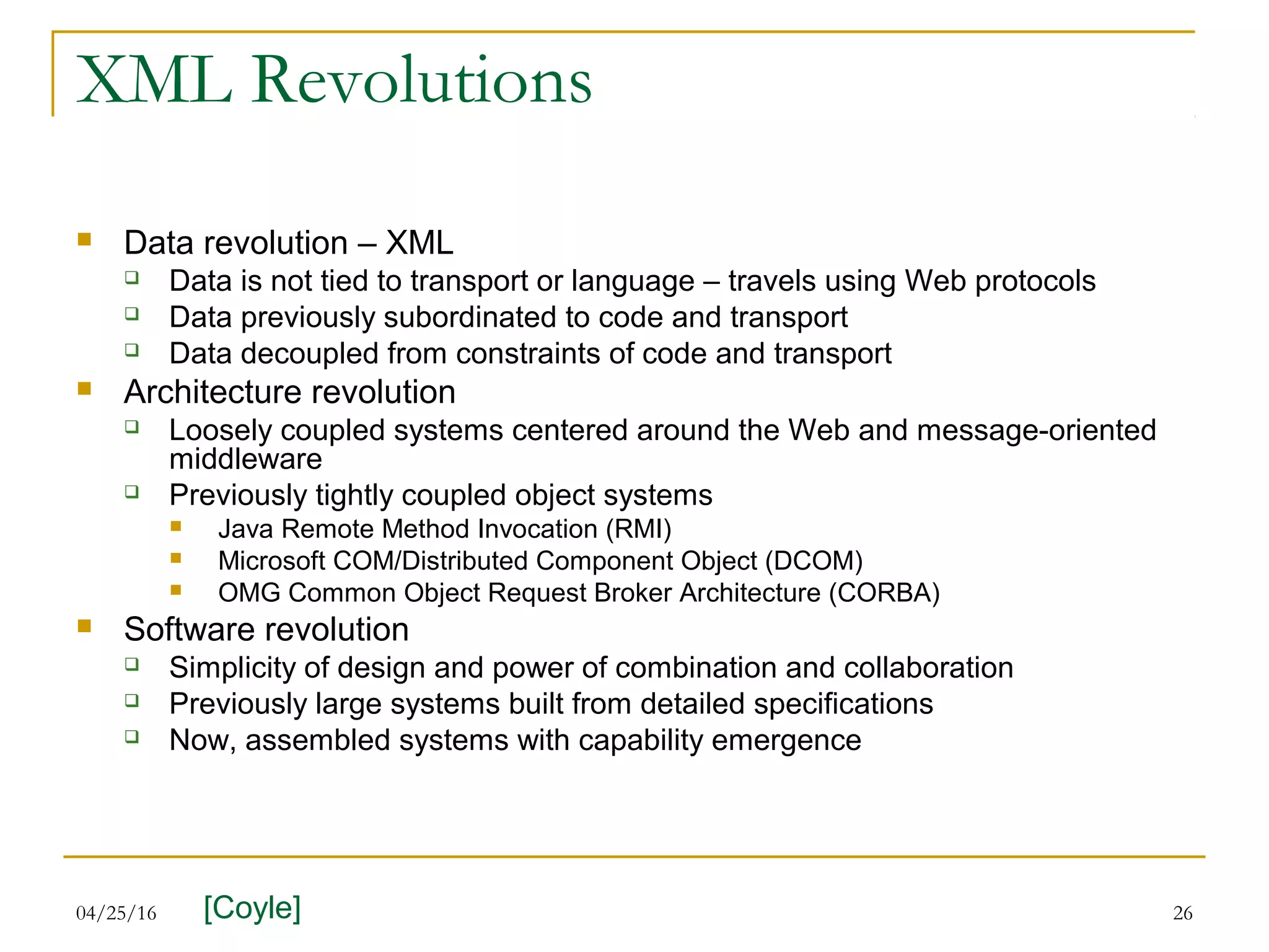 04/25/16 26
XML Revolutions
 Data revolution – XML
 Data is not tied to transport or language – travels using Web protocols
 Data previously subordinated to code and transport
 Data decoupled from constraints of code and transport
 Architecture revolution
 Loosely coupled systems centered around the Web and message-oriented
middleware
 Previously tightly coupled object systems
 Java Remote Method Invocation (RMI)
 Microsoft COM/Distributed Component Object (DCOM)
 OMG Common Object Request Broker Architecture (CORBA)
 Software revolution
 Simplicity of design and power of combination and collaboration
 Previously large systems built from detailed specifications
 Now, assembled systems with capability emergence
[Coyle]
 