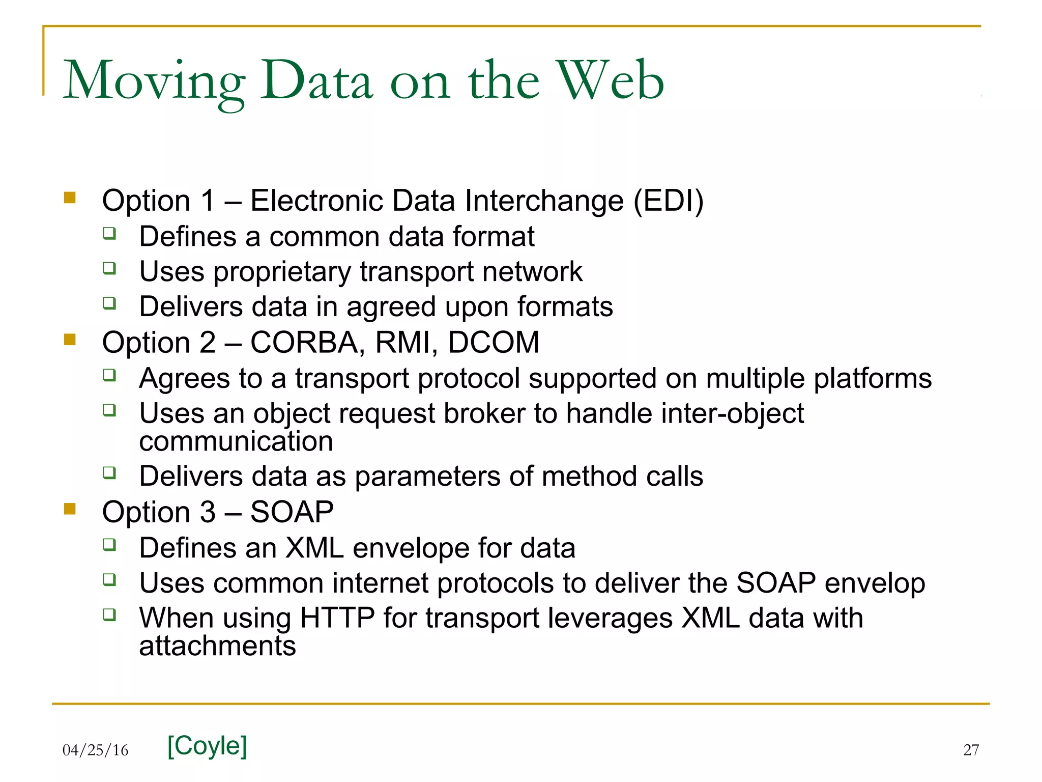 04/25/16 27
Moving Data on the Web
 Option 1 – Electronic Data Interchange (EDI)
 Defines a common data format
 Uses proprietary transport network
 Delivers data in agreed upon formats
 Option 2 – CORBA, RMI, DCOM
 Agrees to a transport protocol supported on multiple platforms
 Uses an object request broker to handle inter-object
communication
 Delivers data as parameters of method calls
 Option 3 – SOAP
 Defines an XML envelope for data
 Uses common internet protocols to deliver the SOAP envelop
 When using HTTP for transport leverages XML data with
attachments
[Coyle]
 
