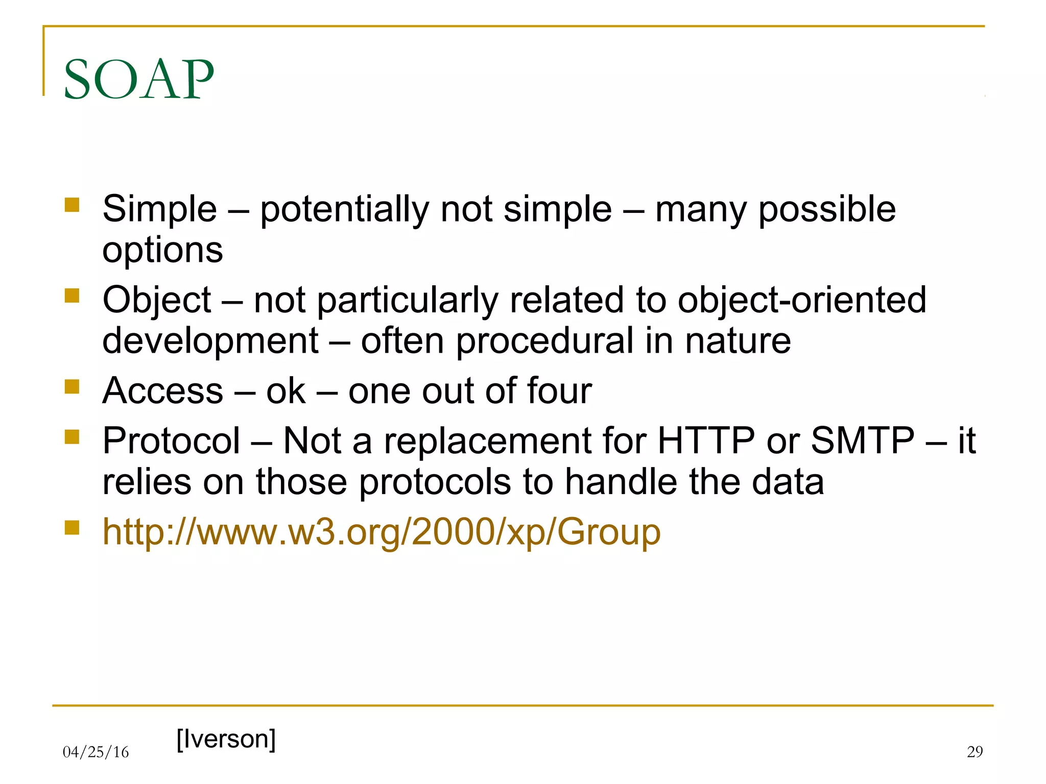 04/25/16 29
SOAP
 Simple – potentially not simple – many possible
options
 Object – not particularly related to object-oriented
development – often procedural in nature
 Access – ok – one out of four
 Protocol – Not a replacement for HTTP or SMTP – it
relies on those protocols to handle the data
 http://www.w3.org/2000/xp/Group
[Iverson]
 