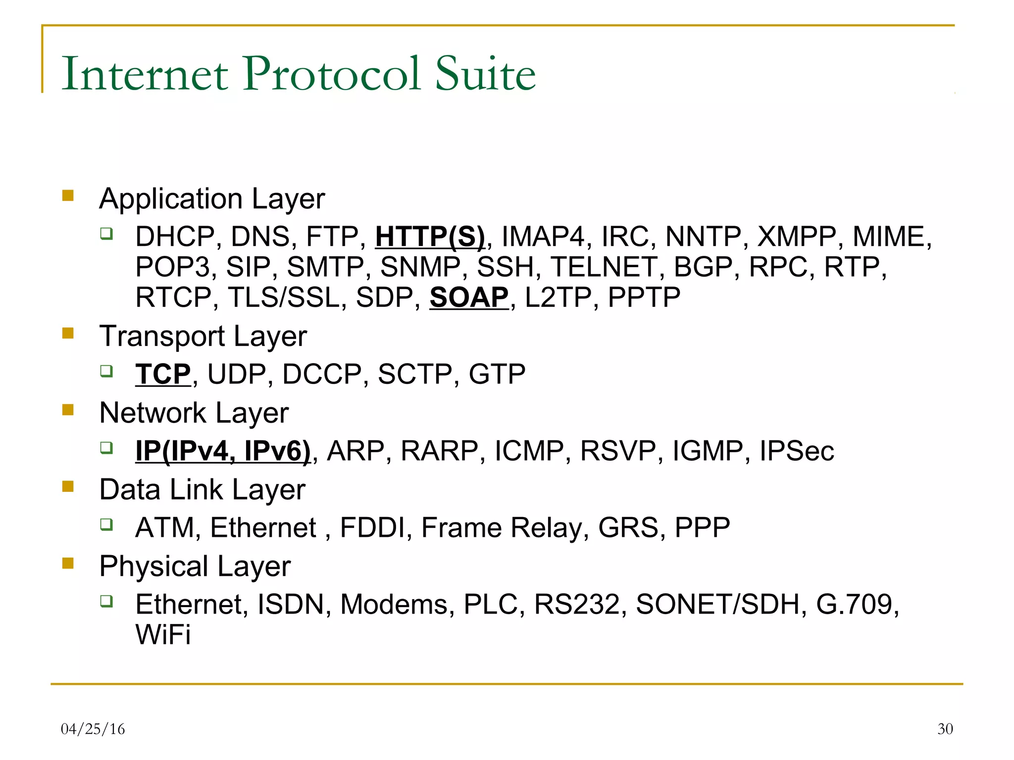04/25/16 30
Internet Protocol Suite
 Application Layer
 DHCP, DNS, FTP, HTTP(S), IMAP4, IRC, NNTP, XMPP, MIME,
POP3, SIP, SMTP, SNMP, SSH, TELNET, BGP, RPC, RTP,
RTCP, TLS/SSL, SDP, SOAP, L2TP, PPTP
 Transport Layer
 TCP, UDP, DCCP, SCTP, GTP
 Network Layer
 IP(IPv4, IPv6), ARP, RARP, ICMP, RSVP, IGMP, IPSec
 Data Link Layer
 ATM, Ethernet , FDDI, Frame Relay, GRS, PPP
 Physical Layer
 Ethernet, ISDN, Modems, PLC, RS232, SONET/SDH, G.709,
WiFi
 