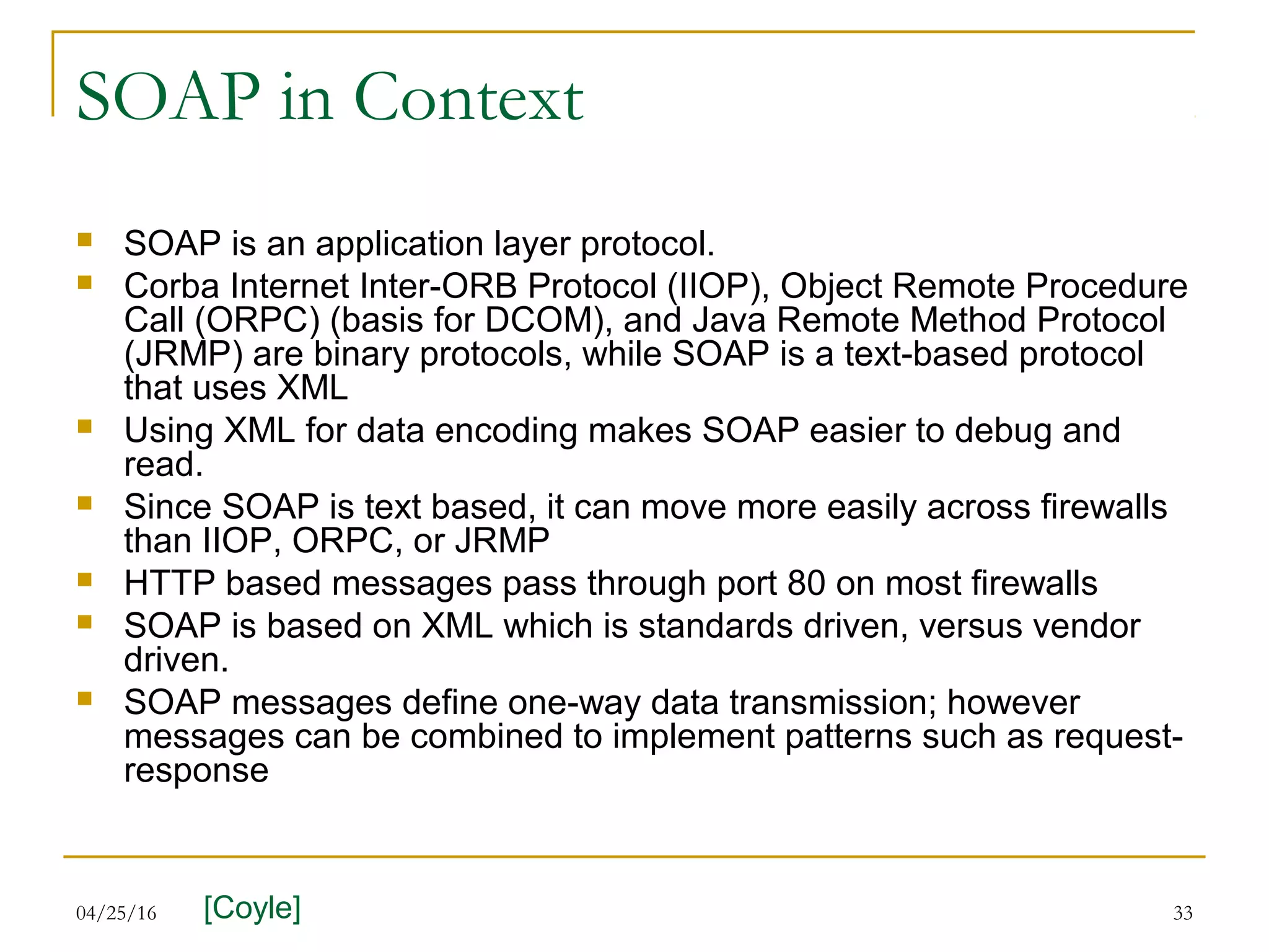 04/25/16 33
SOAP in Context
 SOAP is an application layer protocol.
 Corba Internet Inter-ORB Protocol (IIOP), Object Remote Procedure
Call (ORPC) (basis for DCOM), and Java Remote Method Protocol
(JRMP) are binary protocols, while SOAP is a text-based protocol
that uses XML
 Using XML for data encoding makes SOAP easier to debug and
read.
 Since SOAP is text based, it can move more easily across firewalls
than IIOP, ORPC, or JRMP
 HTTP based messages pass through port 80 on most firewalls
 SOAP is based on XML which is standards driven, versus vendor
driven.
 SOAP messages define one-way data transmission; however
messages can be combined to implement patterns such as request-
response
[Coyle]
 