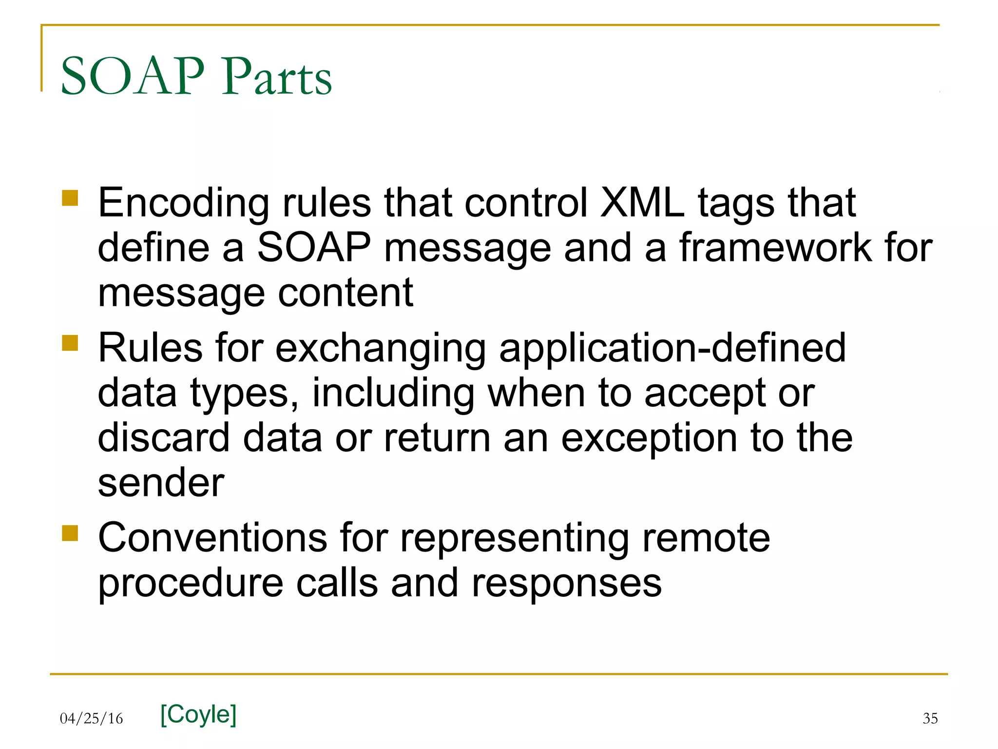 04/25/16 35
SOAP Parts
 Encoding rules that control XML tags that
define a SOAP message and a framework for
message content
 Rules for exchanging application-defined
data types, including when to accept or
discard data or return an exception to the
sender
 Conventions for representing remote
procedure calls and responses
[Coyle]
 