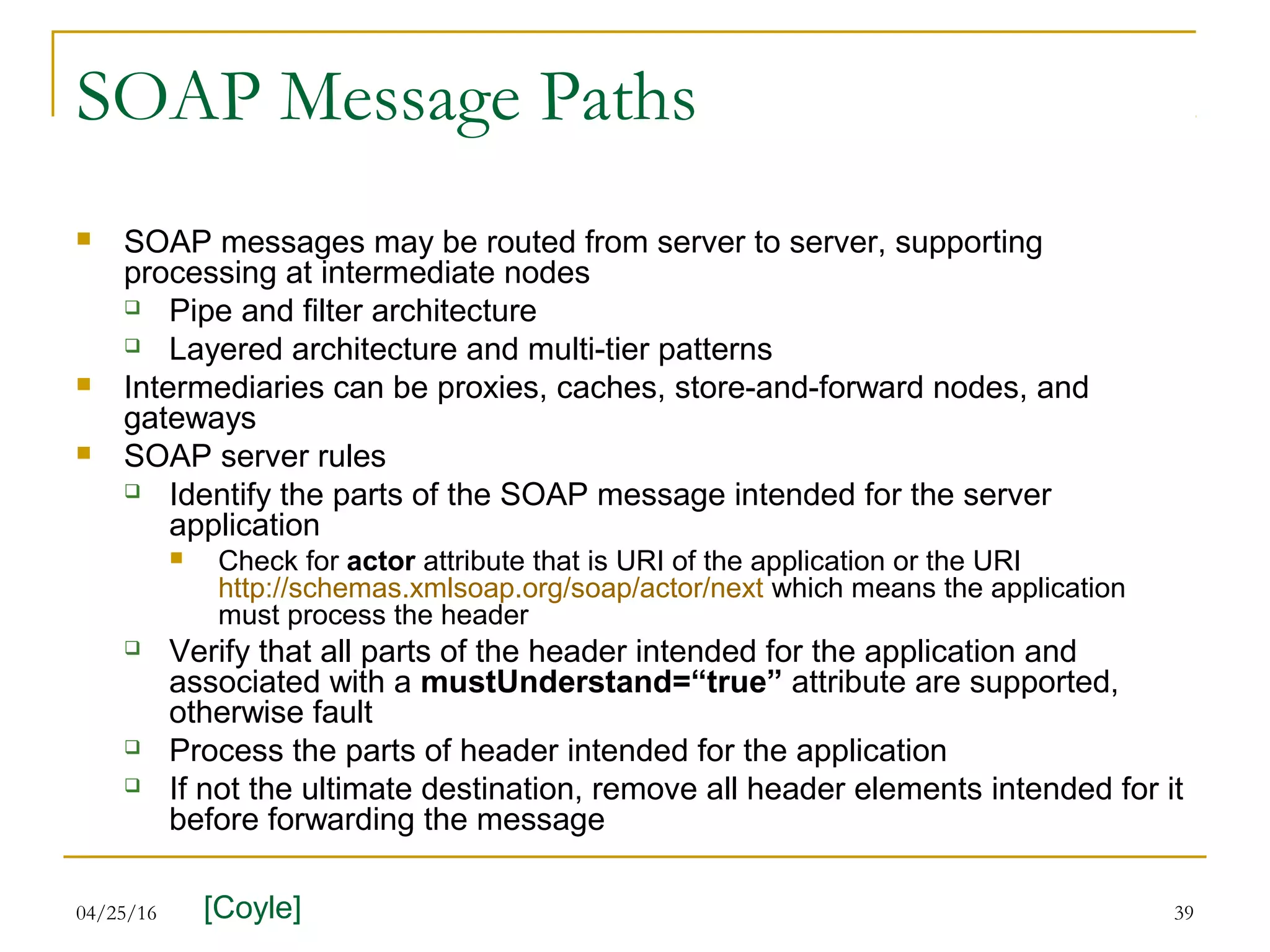 04/25/16 39
SOAP Message Paths
 SOAP messages may be routed from server to server, supporting
processing at intermediate nodes
 Pipe and filter architecture
 Layered architecture and multi-tier patterns
 Intermediaries can be proxies, caches, store-and-forward nodes, and
gateways
 SOAP server rules
 Identify the parts of the SOAP message intended for the server
application
 Check for actor attribute that is URI of the application or the URI
http://schemas.xmlsoap.org/soap/actor/next which means the application
must process the header
 Verify that all parts of the header intended for the application and
associated with a mustUnderstand=“true” attribute are supported,
otherwise fault
 Process the parts of header intended for the application
 If not the ultimate destination, remove all header elements intended for it
before forwarding the message
[Coyle]
 