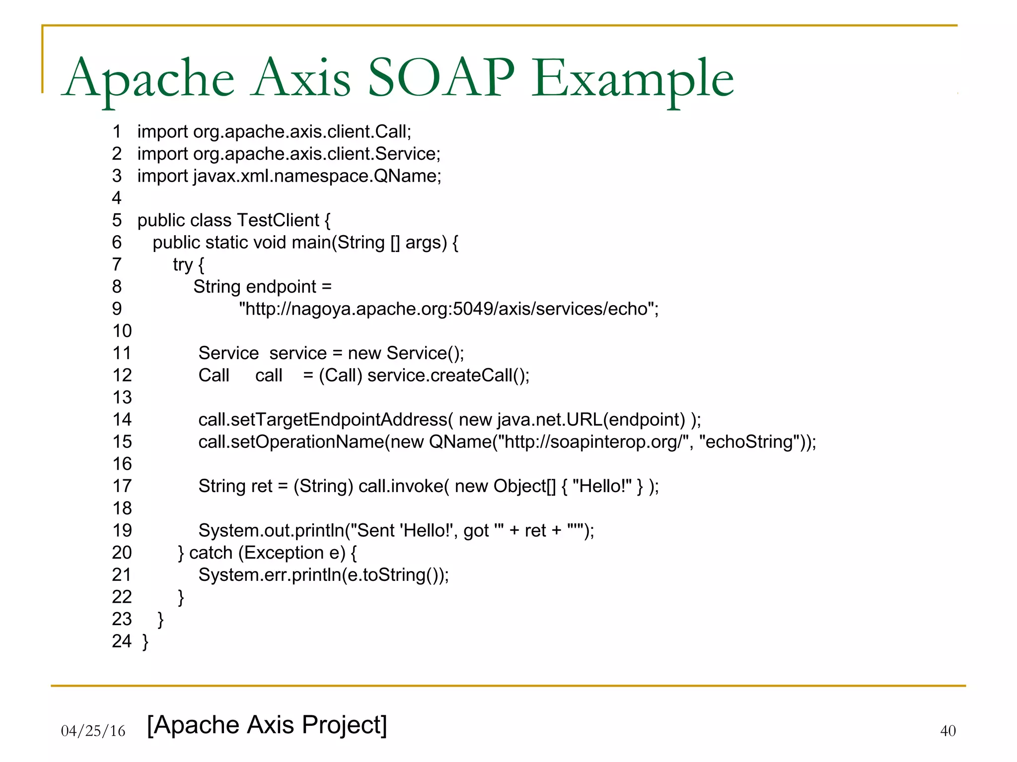04/25/16 40
Apache Axis SOAP Example
1 import org.apache.axis.client.Call;
2 import org.apache.axis.client.Service;
3 import javax.xml.namespace.QName;
4
5 public class TestClient {
6 public static void main(String [] args) {
7 try {
8 String endpoint =
9 "http://nagoya.apache.org:5049/axis/services/echo";
10
11 Service service = new Service();
12 Call call = (Call) service.createCall();
13
14 call.setTargetEndpointAddress( new java.net.URL(endpoint) );
15 call.setOperationName(new QName("http://soapinterop.org/", "echoString"));
16
17 String ret = (String) call.invoke( new Object[] { "Hello!" } );
18
19 System.out.println("Sent 'Hello!', got '" + ret + "'");
20 } catch (Exception e) {
21 System.err.println(e.toString());
22 }
23 }
24 }
[Apache Axis Project]
 