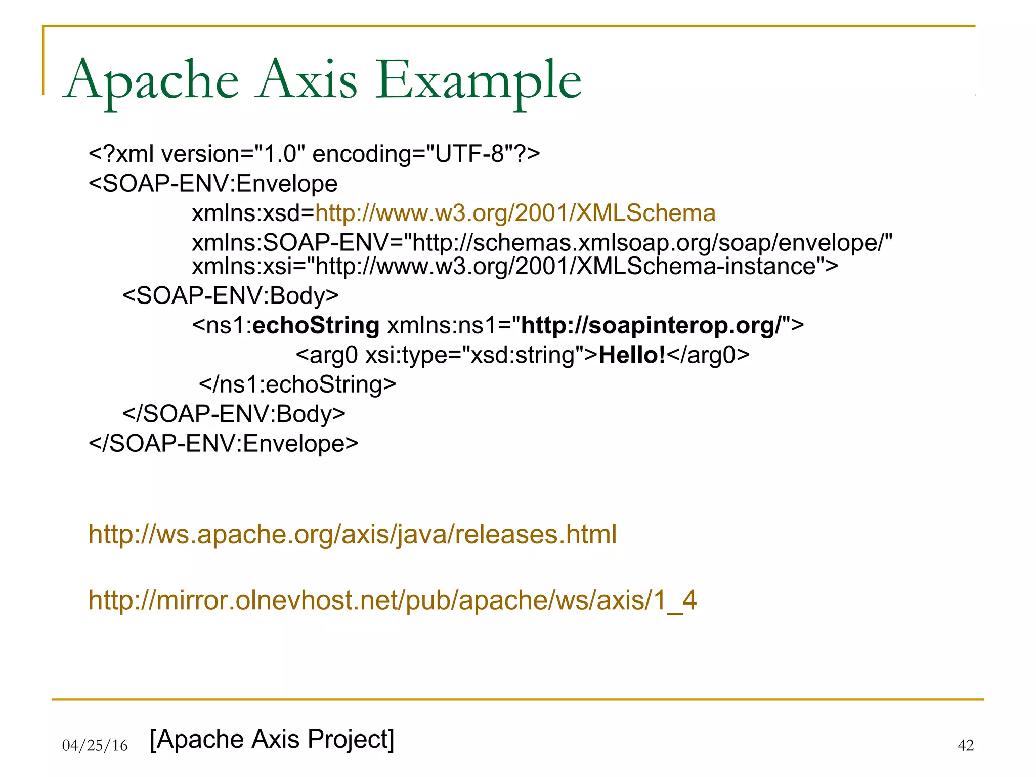 04/25/16 42
Apache Axis Example
<?xml version="1.0" encoding="UTF-8"?>
<SOAP-ENV:Envelope
xmlns:xsd=http://www.w3.org/2001/XMLSchema
xmlns:SOAP-ENV="http://schemas.xmlsoap.org/soap/envelope/"
xmlns:xsi="http://www.w3.org/2001/XMLSchema-instance">
<SOAP-ENV:Body>
<ns1:echoString xmlns:ns1="http://soapinterop.org/">
<arg0 xsi:type="xsd:string">Hello!</arg0>
</ns1:echoString>
</SOAP-ENV:Body>
</SOAP-ENV:Envelope>
http://ws.apache.org/axis/java/releases.html
http://mirror.olnevhost.net/pub/apache/ws/axis/1_4
[Apache Axis Project]
 