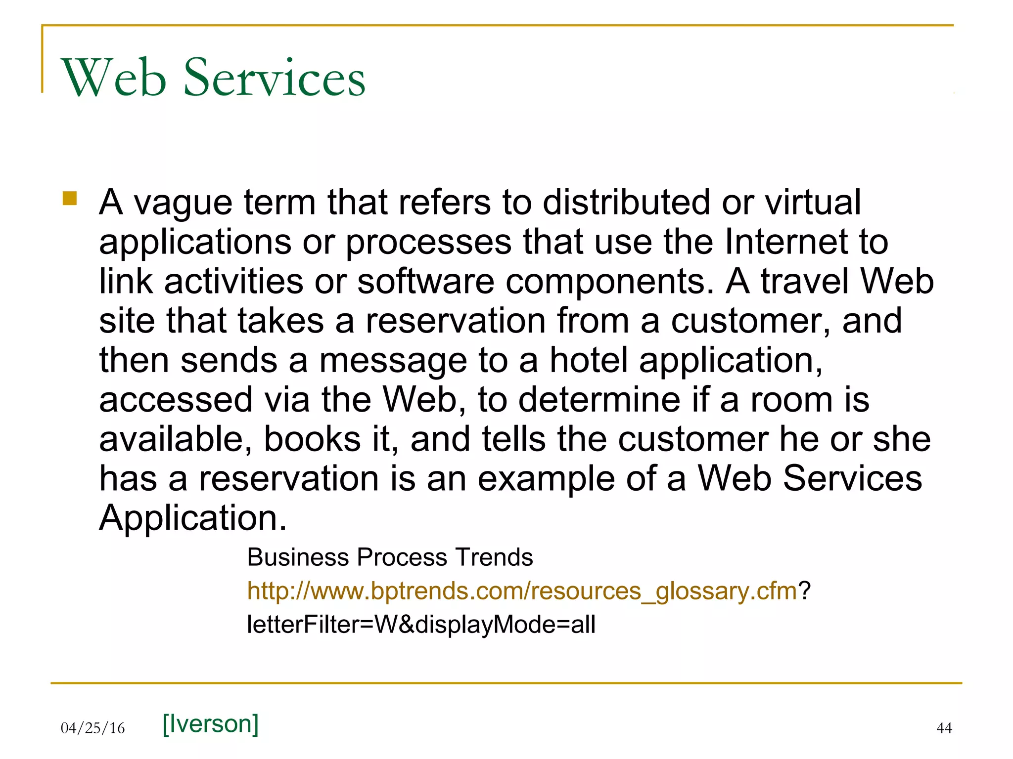 04/25/16 44
Web Services
 A vague term that refers to distributed or virtual
applications or processes that use the Internet to
link activities or software components. A travel Web
site that takes a reservation from a customer, and
then sends a message to a hotel application,
accessed via the Web, to determine if a room is
available, books it, and tells the customer he or she
has a reservation is an example of a Web Services
Application.
Business Process Trends
http://www.bptrends.com/resources_glossary.cfm?
letterFilter=W&displayMode=all
[Iverson]
 