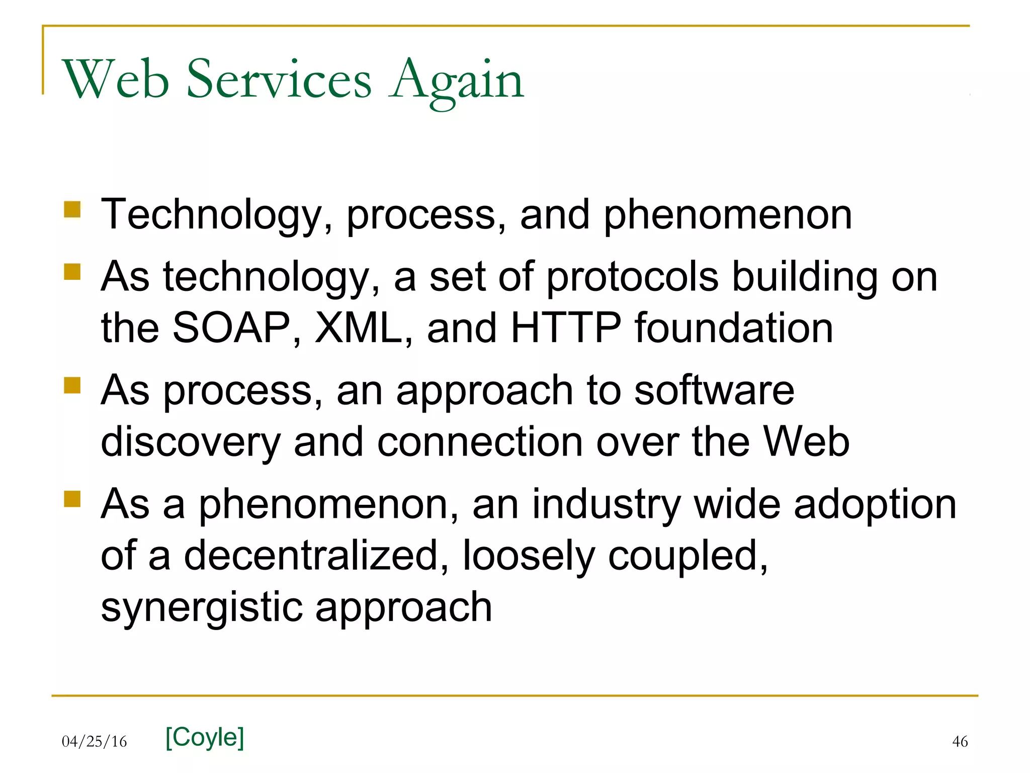 04/25/16 46
Web Services Again
 Technology, process, and phenomenon
 As technology, a set of protocols building on
the SOAP, XML, and HTTP foundation
 As process, an approach to software
discovery and connection over the Web
 As a phenomenon, an industry wide adoption
of a decentralized, loosely coupled,
synergistic approach
[Coyle]
 