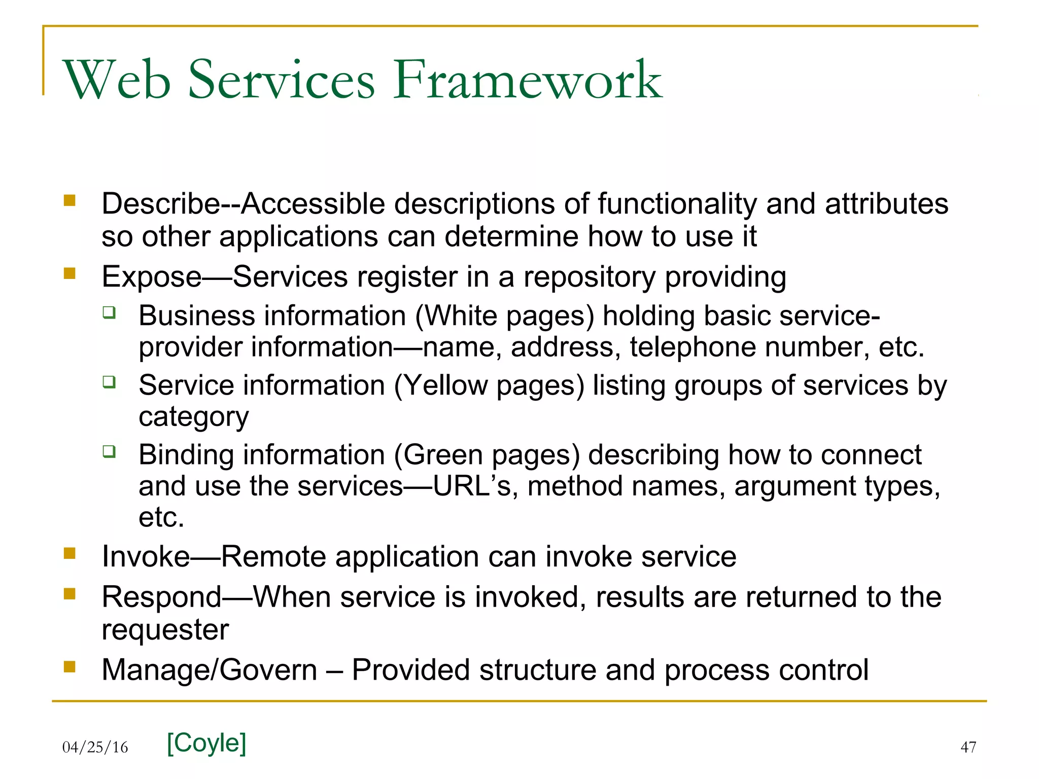 04/25/16 47
Web Services Framework
 Describe--Accessible descriptions of functionality and attributes
so other applications can determine how to use it
 Expose—Services register in a repository providing
 Business information (White pages) holding basic service-
provider information—name, address, telephone number, etc.
 Service information (Yellow pages) listing groups of services by
category
 Binding information (Green pages) describing how to connect
and use the services—URL’s, method names, argument types,
etc.
 Invoke—Remote application can invoke service
 Respond—When service is invoked, results are returned to the
requester
 Manage/Govern – Provided structure and process control
[Coyle]
 
