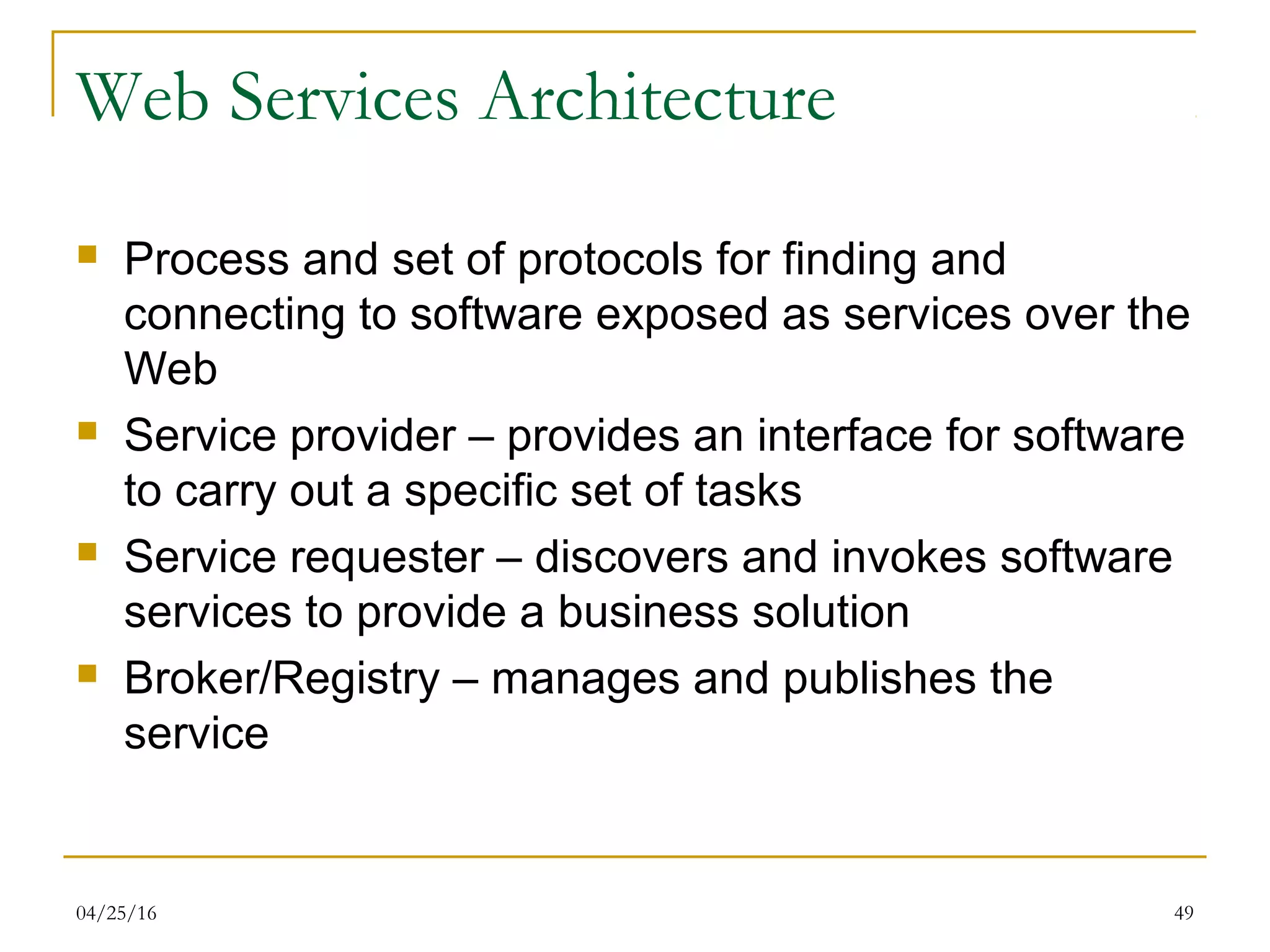 04/25/16 49
Web Services Architecture
 Process and set of protocols for finding and
connecting to software exposed as services over the
Web
 Service provider – provides an interface for software
to carry out a specific set of tasks
 Service requester – discovers and invokes software
services to provide a business solution
 Broker/Registry – manages and publishes the
service
 