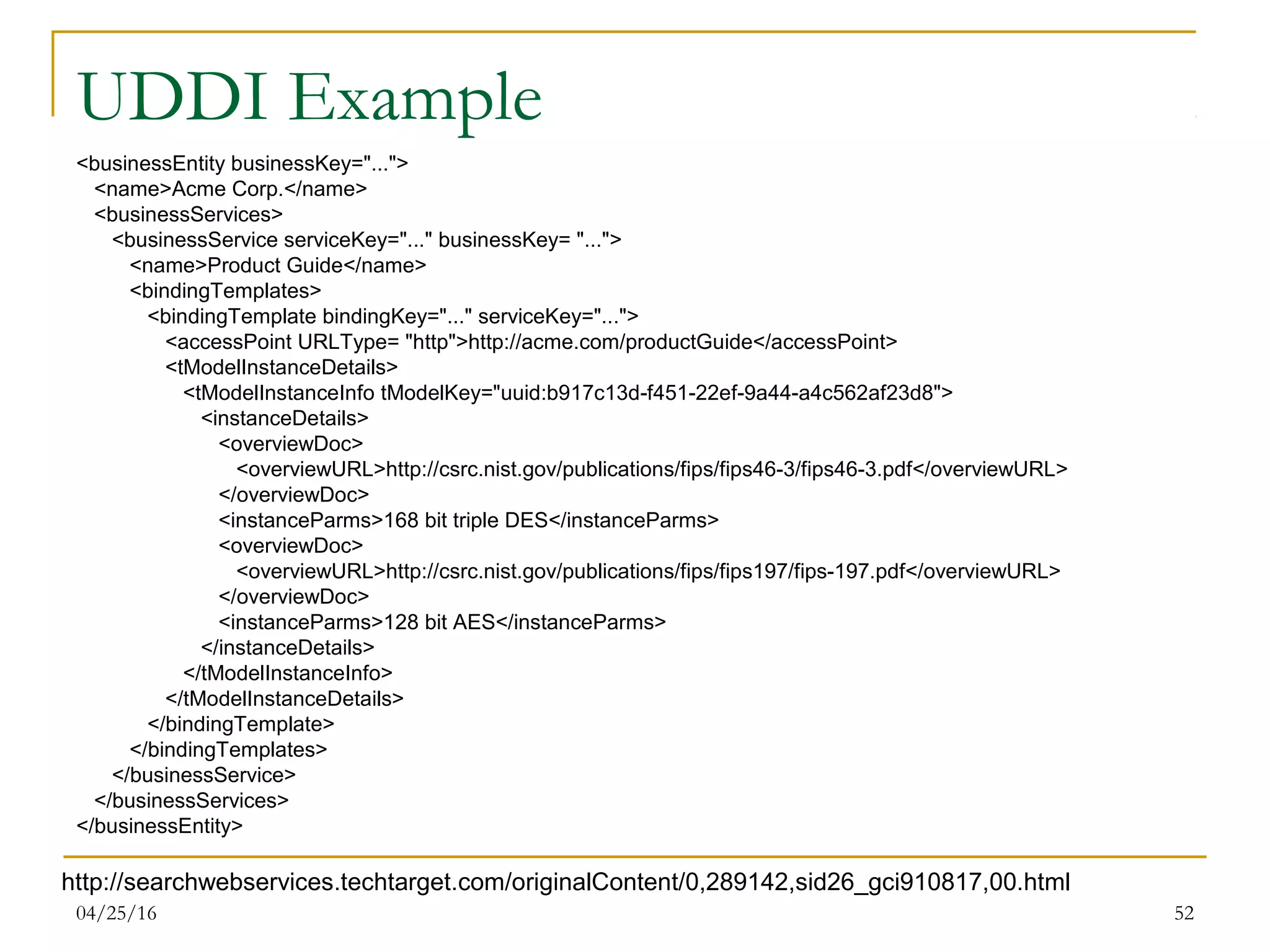 04/25/16 52
UDDI Example
<businessEntity businessKey="...">
<name>Acme Corp.</name>
<businessServices>
<businessService serviceKey="..." businessKey= "...">
<name>Product Guide</name>
<bindingTemplates>
<bindingTemplate bindingKey="..." serviceKey="...">
<accessPoint URLType= "http">http://acme.com/productGuide</accessPoint>
<tModelInstanceDetails>
<tModelInstanceInfo tModelKey="uuid:b917c13d-f451-22ef-9a44-a4c562af23d8">
<instanceDetails>
<overviewDoc>
<overviewURL>http://csrc.nist.gov/publications/fips/fips46-3/fips46-3.pdf</overviewURL>
</overviewDoc>
<instanceParms>168 bit triple DES</instanceParms>
<overviewDoc>
<overviewURL>http://csrc.nist.gov/publications/fips/fips197/fips-197.pdf</overviewURL>
</overviewDoc>
<instanceParms>128 bit AES</instanceParms>
</instanceDetails>
</tModelInstanceInfo>
</tModelInstanceDetails>
</bindingTemplate>
</bindingTemplates>
</businessService>
</businessServices>
</businessEntity>
http://searchwebservices.techtarget.com/originalContent/0,289142,sid26_gci910817,00.html
 