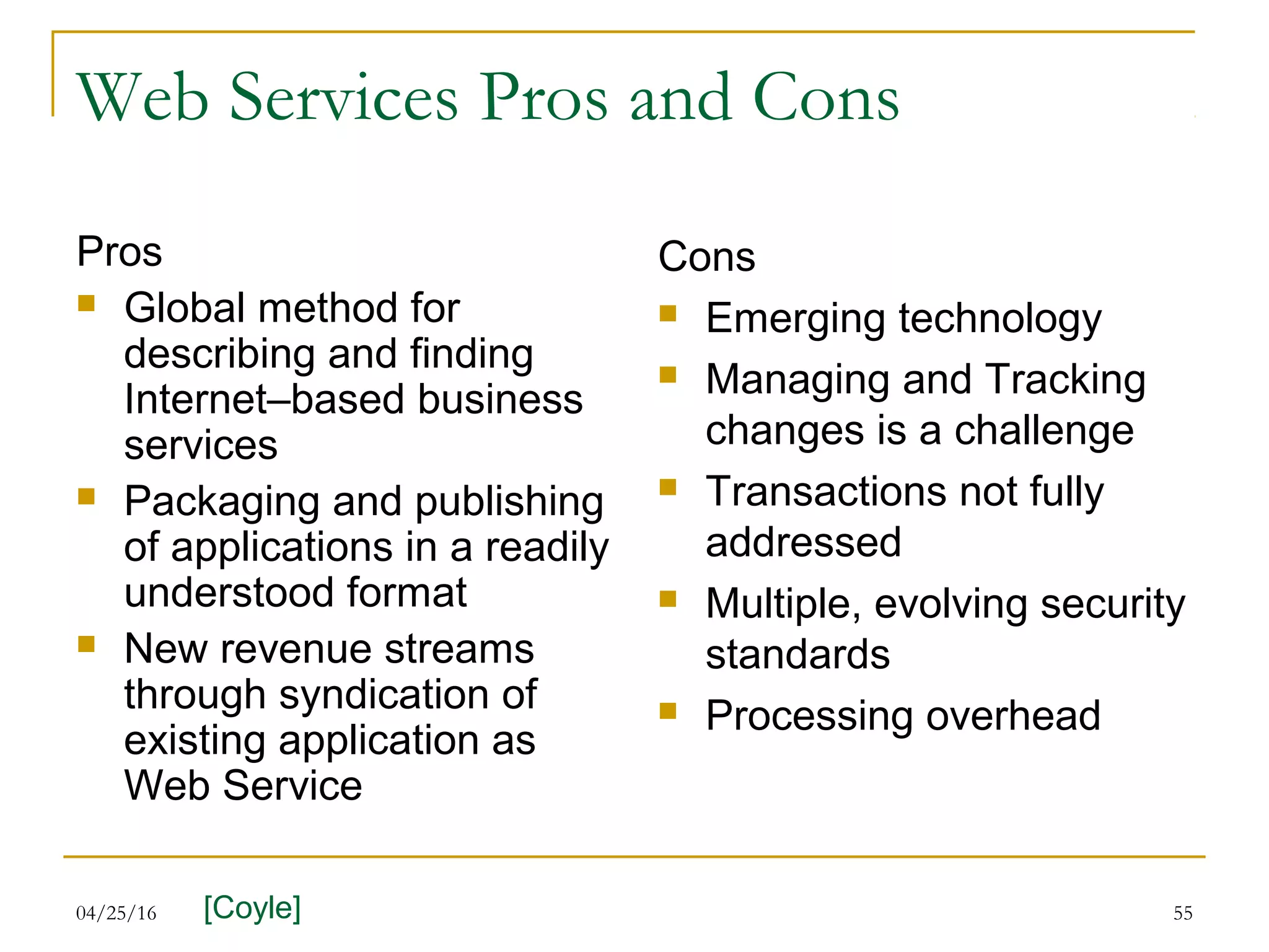 04/25/16 55
Web Services Pros and Cons
Pros
 Global method for
describing and finding
Internet–based business
services
 Packaging and publishing
of applications in a readily
understood format
 New revenue streams
through syndication of
existing application as
Web Service
Cons
 Emerging technology
 Managing and Tracking
changes is a challenge
 Transactions not fully
addressed
 Multiple, evolving security
standards
 Processing overhead
[Coyle]
 