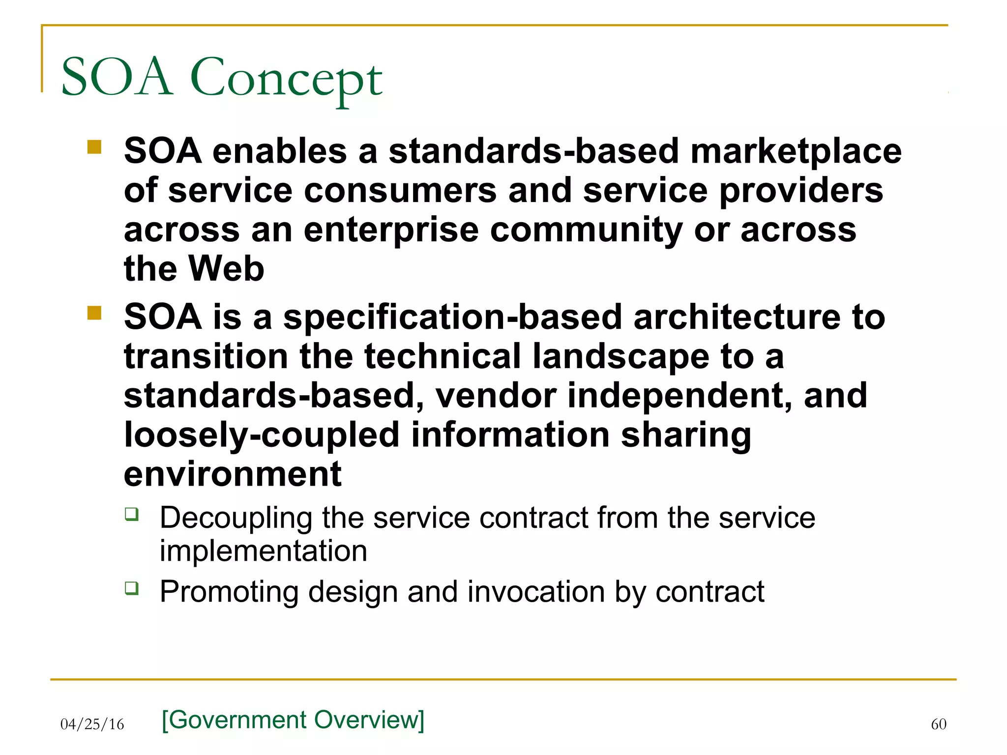 04/25/16 60
SOA Concept
 SOA enables a standards-based marketplace
of service consumers and service providers
across an enterprise community or across
the Web
 SOA is a specification-based architecture to
transition the technical landscape to a
standards-based, vendor independent, and
loosely-coupled information sharing
environment
 Decoupling the service contract from the service
implementation
 Promoting design and invocation by contract
[Government Overview]
 