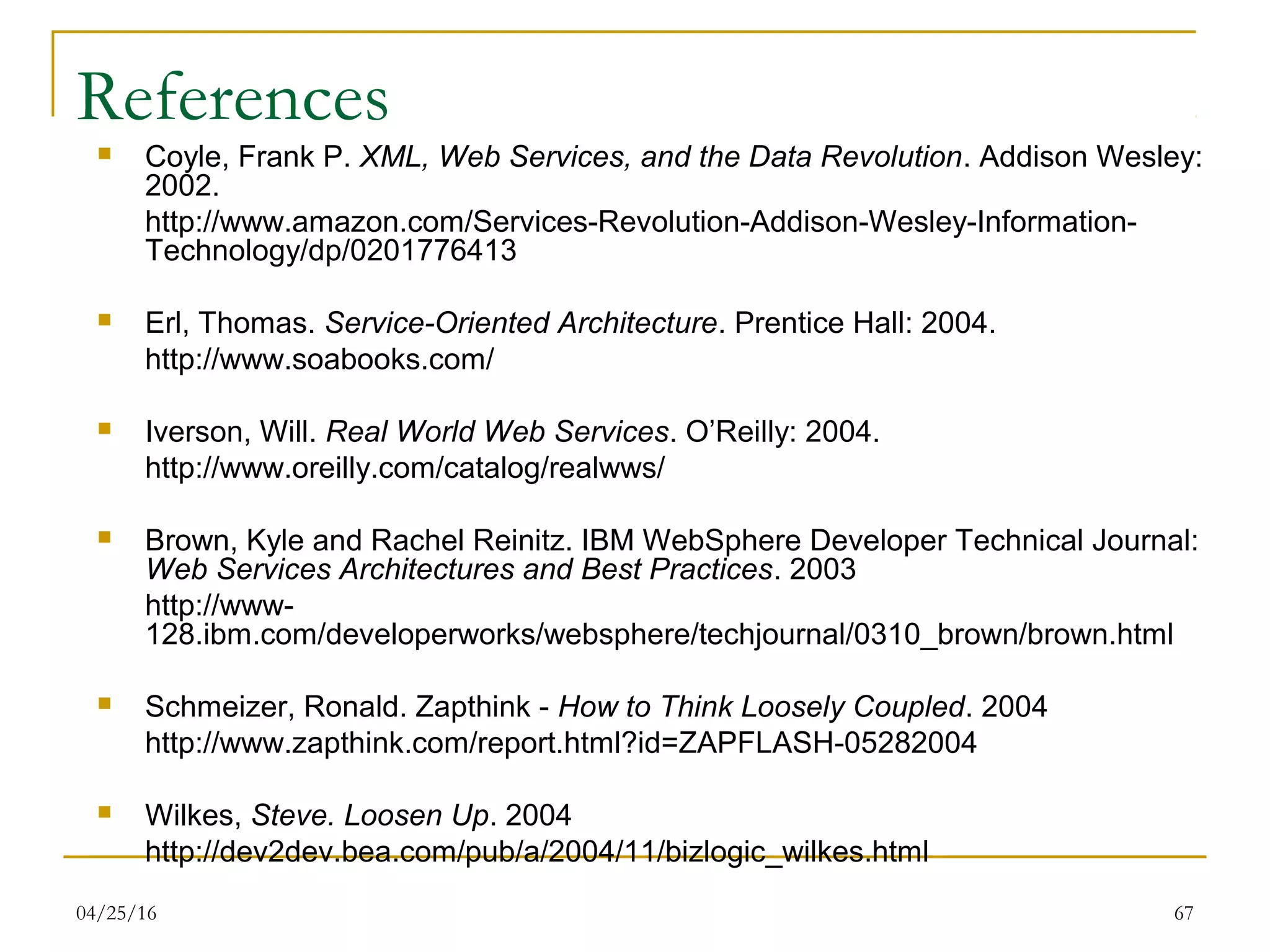 04/25/16 67
References
 Coyle, Frank P. XML, Web Services, and the Data Revolution. Addison Wesley:
2002.
http://www.amazon.com/Services-Revolution-Addison-Wesley-Information-
Technology/dp/0201776413
 Erl, Thomas. Service-Oriented Architecture. Prentice Hall: 2004.
http://www.soabooks.com/
 Iverson, Will. Real World Web Services. O’Reilly: 2004.
http://www.oreilly.com/catalog/realwws/
 Brown, Kyle and Rachel Reinitz. IBM WebSphere Developer Technical Journal:
Web Services Architectures and Best Practices. 2003
http://www-
128.ibm.com/developerworks/websphere/techjournal/0310_brown/brown.html
 Schmeizer, Ronald. Zapthink - How to Think Loosely Coupled. 2004
http://www.zapthink.com/report.html?id=ZAPFLASH-05282004
 Wilkes, Steve. Loosen Up. 2004
http://dev2dev.bea.com/pub/a/2004/11/bizlogic_wilkes.html
 