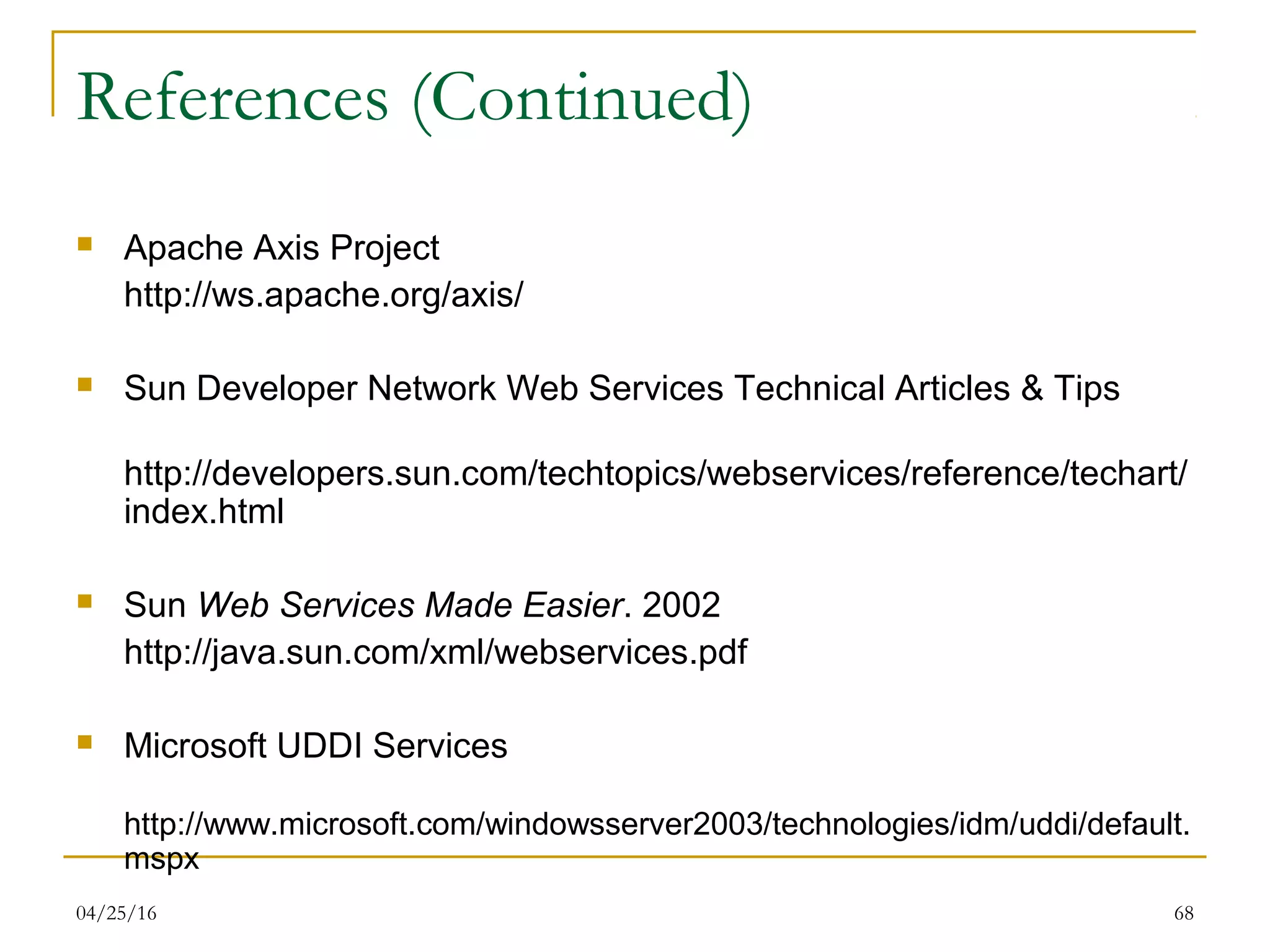 04/25/16 68
References (Continued)
 Apache Axis Project
http://ws.apache.org/axis/
 Sun Developer Network Web Services Technical Articles & Tips
http://developers.sun.com/techtopics/webservices/reference/techart/
index.html
 Sun Web Services Made Easier. 2002
http://java.sun.com/xml/webservices.pdf
 Microsoft UDDI Services
http://www.microsoft.com/windowsserver2003/technologies/idm/uddi/default.
mspx
 