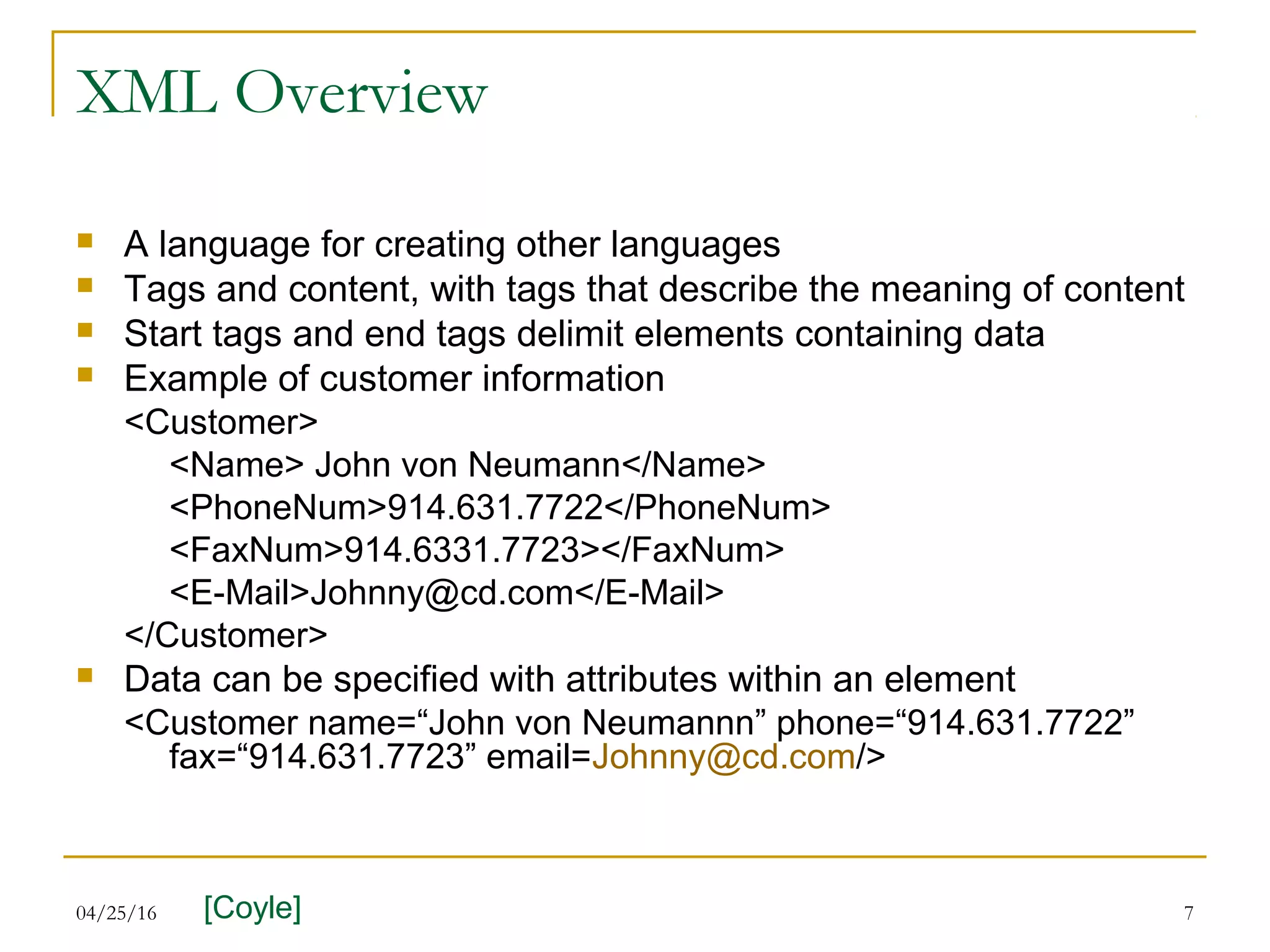 04/25/16 7
XML Overview
 A language for creating other languages
 Tags and content, with tags that describe the meaning of content
 Start tags and end tags delimit elements containing data
 Example of customer information
<Customer>
<Name> John von Neumann</Name>
<PhoneNum>914.631.7722</PhoneNum>
<FaxNum>914.6331.7723></FaxNum>
<E-Mail>Johnny@cd.com</E-Mail>
</Customer>
 Data can be specified with attributes within an element
<Customer name=“John von Neumannn” phone=“914.631.7722”
fax=“914.631.7723” email=Johnny@cd.com/>
[Coyle]
 