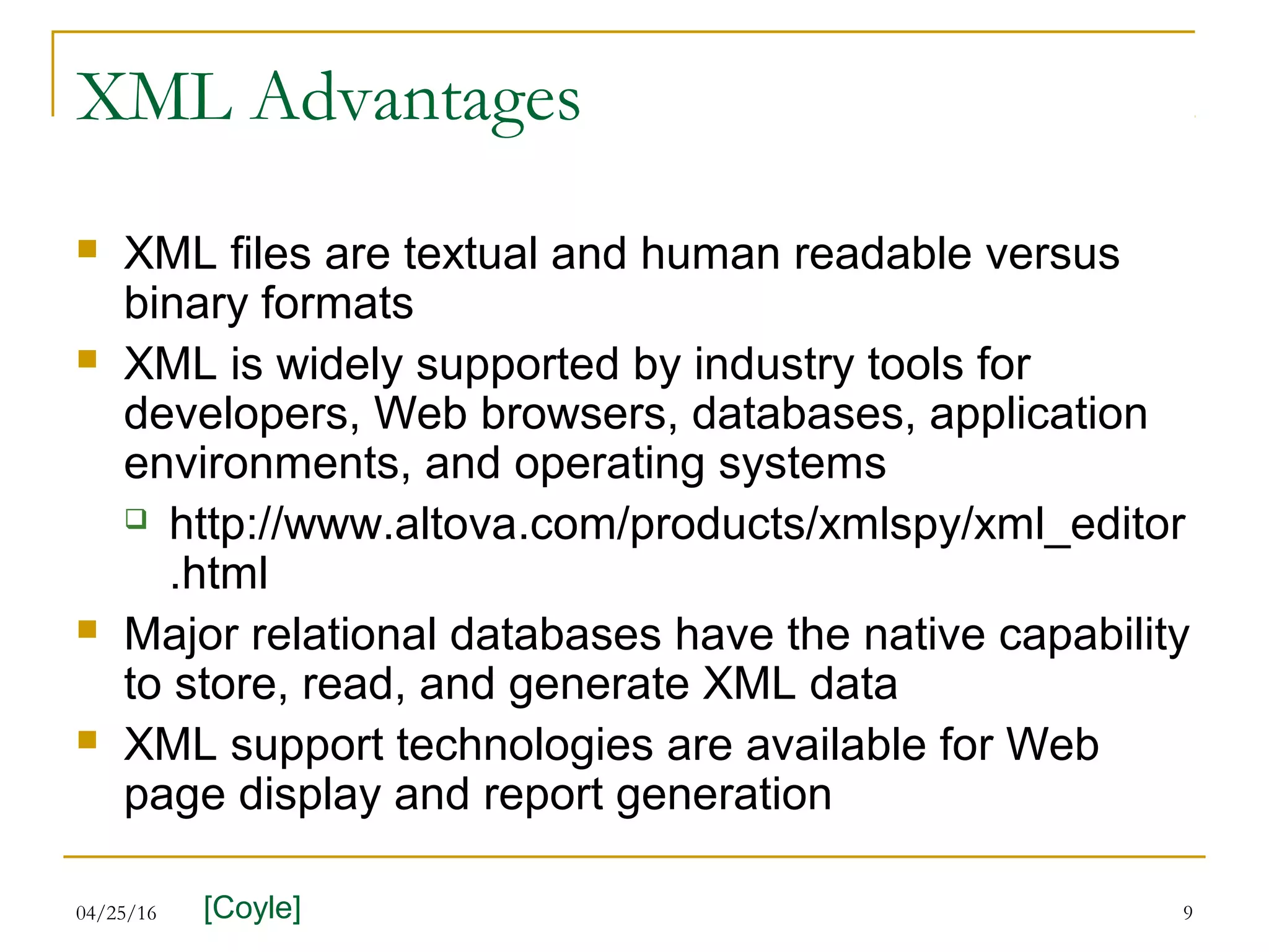 04/25/16 9
XML Advantages
 XML files are textual and human readable versus
binary formats
 XML is widely supported by industry tools for
developers, Web browsers, databases, application
environments, and operating systems
 http://www.altova.com/products/xmlspy/xml_editor
.html
 Major relational databases have the native capability
to store, read, and generate XML data
 XML support technologies are available for Web
page display and report generation
[Coyle]
 