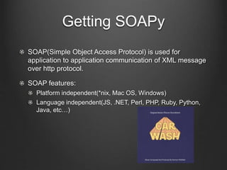 Getting SOAPy 
SOAP(Simple Object Access Protocol) is used for 
application to application communication of XML message 
over http protocol. 
SOAP features: 
Platform independent(*nix, Mac OS, Windows) 
Language independent(JS, .NET, Perl, PHP, Ruby, Python, 
Java, etc…) 
 
