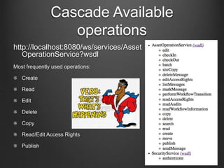 Cascade Available 
operations 
http://localhost:8080/ws/services/Asset 
OperationService?wsdl 
Most frequently used operations: 
Create 
Read 
Edit 
Delete 
Copy 
Read/Edit Access Rights 
Publish 
 