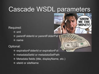 Cascade WSDL parameters 
Required: 
xml 
parentFolderId or parentFolderPath 
name 
Optional: 
expirationFolderId or expirationFolderPath 
metadataSetId or metadataSetPath 
Metadata fields (title, displayName, etc.) 
siteId or siteName 
 
