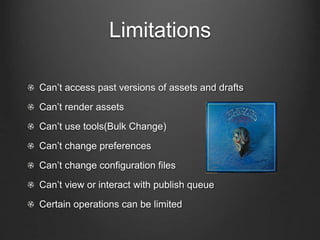 Limitations 
Can’t access past versions of assets and drafts 
Can’t render assets 
Can’t use tools(Bulk Change) 
Can’t change preferences 
Can’t change configuration files 
Can’t view or interact with publish queue 
Certain operations can be limited 
 