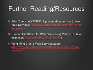 Further Reading/Resources 
Artur Tomusiak’s CSUC12 presentation on How to use 
Web Services(http://www.slideshare.net/hannonhill/artur-tomusiak 
) 
Hannon Hill Github for Web Services(≈) Perl, PHP, Java 
examples(https://github.com/hannonhill) 
Wing Ming Chan’s Web Services page: 
(http://www.upstate.edu/cascade-admin/projects/web-services/ 
) 
 