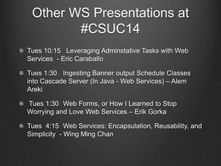 Other WS Presentations at 
#CSUC14 
Tues 10:15 Leveraging Adminstative Tasks with Web 
Services - Eric Caraballo 
Tues 1:30 Ingesting Banner output Schedule Classes 
into Cascade Server (In Java - Web Services) – Alem 
Areki 
Tues 1:30 Web Forms, or How I Learned to Stop 
Worrying and Love Web Services – Erik Gorka 
Tues 4:15 Web Services: Encapsulation, Reusability, and 
Simplicity - Wing Ming Chan 
 