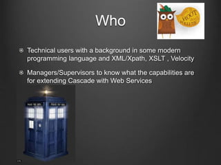 Who 
Technical users with a background in some modern 
programming language and XML/Xpath, XSLT , Velocity 
Managers/Supervisors to know what the capabilities are 
for extending Cascade with Web Services 
 