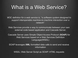 What is a Web Service? 
W3C defintion for a web service is, “a software system designed to 
support interoperable machine-to-machine interaction over a 
network”. 
Web Services provide a way to communicate between your own 
external code based application and Cascade Server. 
Cascade Server uses Simple Object Access Protocol (SOAP) for 
Web Services based on a Web Services Definition 
Language(WSDL) 
SOAP leverages XML formatted data calls to send and receive 
information 
WSDL::Web Server Script as SOAP::HTML requests 
 