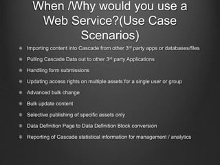 When /Why would you use a 
Web Service?(Use Case 
Scenarios) 
Importing content into Cascade from other 3rd party apps or databases/files 
Pulling Cascade Data out to other 3rd party Applications 
Handling form submissions 
Updating access rights on multiple assets for a single user or group 
Advanced bulk change 
Bulk update content 
Selective publishing of specific assets only 
Data Definition Page to Data Definition Block conversion 
Reporting of Cascade statistical information for management / analytics 
 
