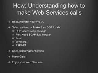 How: Understanding how to 
make Web Services calls 
Read/interpret Your WSDL 
Setup a client: or Make Raw SOAP calls 
PHP: needs soap package 
Perl: Need SOAP::Lite module 
Java 
Javascript 
ASP.NET 
Connection/Authentication 
Make Calls 
Enjoy your Web Services 
 