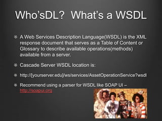 Who’sDL? What’s a WSDL 
A Web Services Description Language(WSDL) is the XML 
response document that serves as a Table of Content or 
Glossary to describe available operations(methods) 
available from a server. 
Cascade Server WSDL location is: 
http://[yourserver.edu]/ws/services/AssetOperationService?wsdl 
Recommend using a parser for WSDL like SOAP UI – 
http://soapui.org 
 