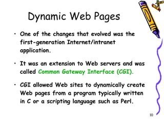 Dynamic Web Pages One of the changes that evolved was the first-generation Internet/intranet application. It was an extension to Web servers and was called  Common Gateway Interface (CGI). CGI allowed Web sites to dynamically create Web pages from a program typically written in C or a scripting language such as Perl. 