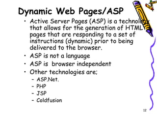Dynamic Web Pages/ASP Active Server Pages (ASP) is a technology that allows for the generation of HTML pages that are responding to a set of instructions (dynamic) prior to being delivered to the browser. ASP is not a language ASP is  browser independent Other technologies are; ASP.Net. PHP JSP Coldfusion 