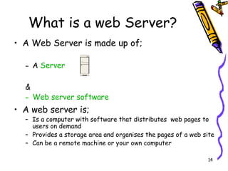 What is a web Server? A Web Server is made up of; A  Server & Web server software A web server is; Is a computer with software that distributes  web pages to users on demand  Provides a storage area and organises the pages of a web site Can be a remote machine or your own computer 